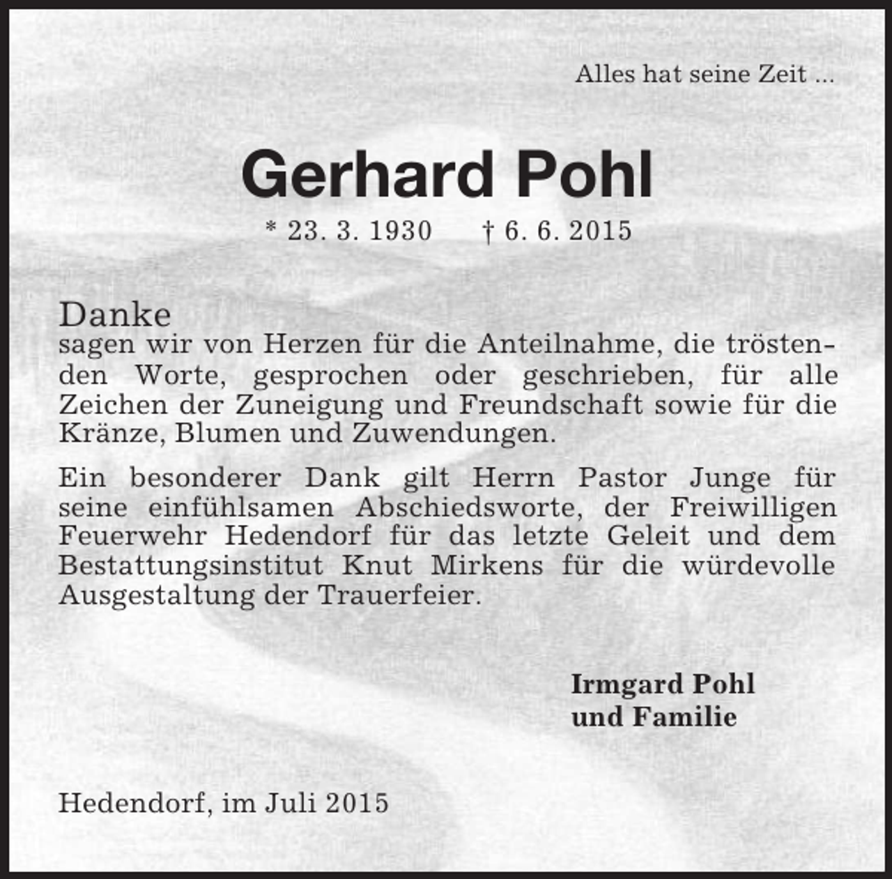 <p>Alles hat seine Zeit ...<br />Gerhard Pohl<br />* 23. 3. 1930 † 6. 6. 2015<br />Danke<br />sagen wir von Herzen für die Anteilnahme, die tröstenden Worte, gesprochen oder geschrieben, für alle<br />Zeichen der Zuneigung und Freundschaft sowie für die Kränze, Blumen und Zuwendungen.<br />Ein besonderer Dank gilt Herrn Pastor Junge für<br />seine einfühlsamen Abschiedsworte, der Freiwilligen Feuerwehr Hedendorf für das letzte Geleit und dem<br />Bestattungsinstitut Knut Mirkens für die würdevolle Ausgestaltung der Trauerfeier.<br />Irmgard Pohl<br />und Familie<br />Hedendorf, im Juli 2015</p>