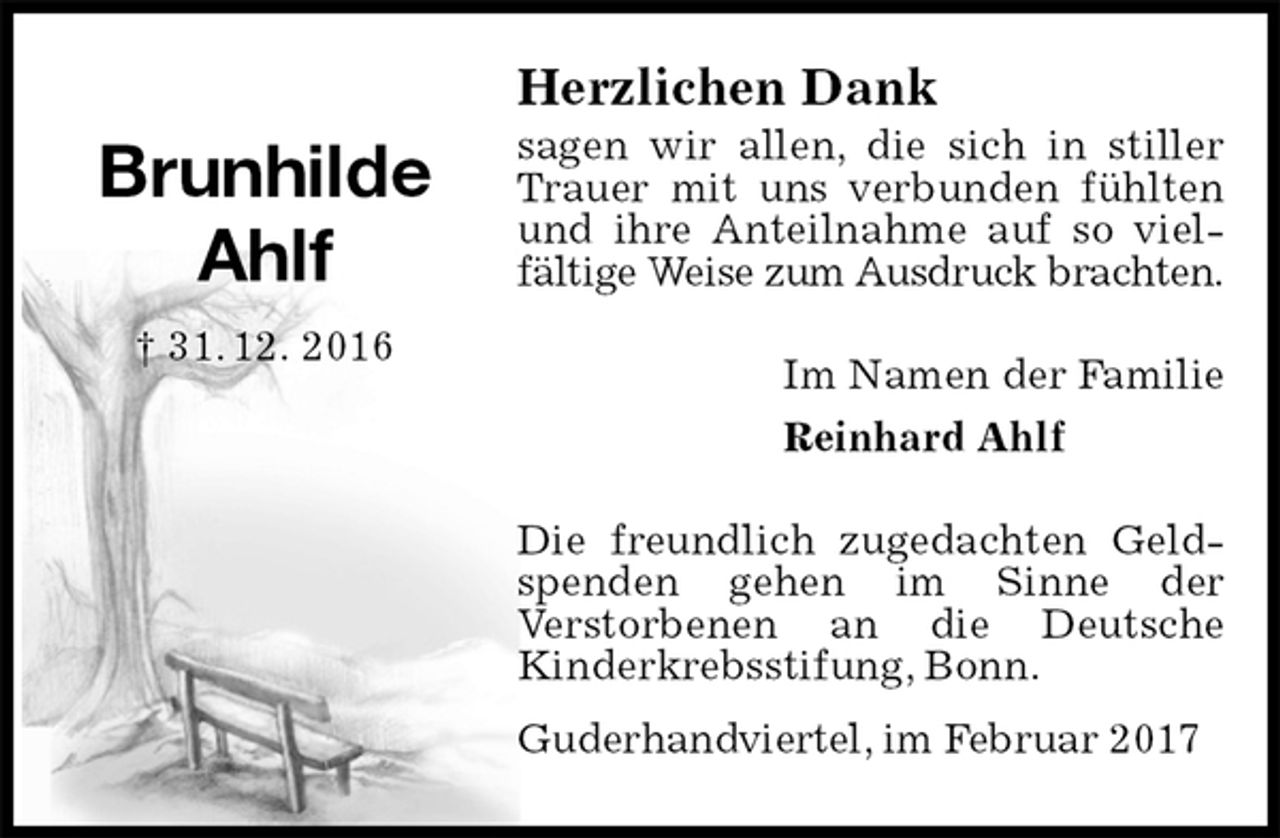 <p>Herzlichen Dank<br />sagen wir allen, die sich in stiller Trauer mit uns verbunden fühlten und ihre Anteilnahme auf so vielfältige Weise zum Ausdruck brachten.<br />Im Namen der Familie<br />Reinhard Ahlf<br />Die freundlich zugedachten Geldspenden gehen im Sinne der<br />Verstorbenen an die Deutsche<br />Kinderkrebsstifung, Bonn.<br />Guderhandviertel, im Februar 2017<br />Brunhilde<br />Ahlf<br />† 31. 12. 2016</p>