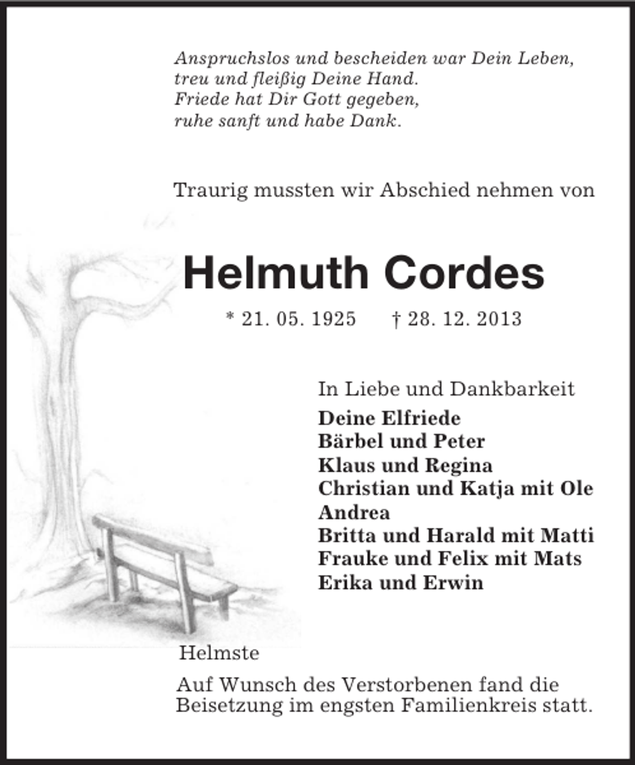 <p>Anspruchslos und bescheiden war Dein Leben,<br />treu und fleißig Deine Hand.<br />Friede hat Dir Gott gegeben,<br />ruhe sanft und habe Dank.<br />Traurig mussten wir Abschied nehmen von<br />Helmuth Cordes<br />* 21. 05. 1925 † 28. 12. 2013<br />In Liebe und Dankbarkeit<br />Deine Elfriede<br />Bärbel und Peter<br />Klaus und Regina<br />Christian und Katja mit Ole<br />Andrea<br />Britta und Harald mit Matti<br />Frauke und Felix mit Mats<br />Erika und Erwin<br />Helmste<br />Auf Wunsch des Verstorbenen fand die<br />Beisetzung im engsten Familienkreis statt.</p>