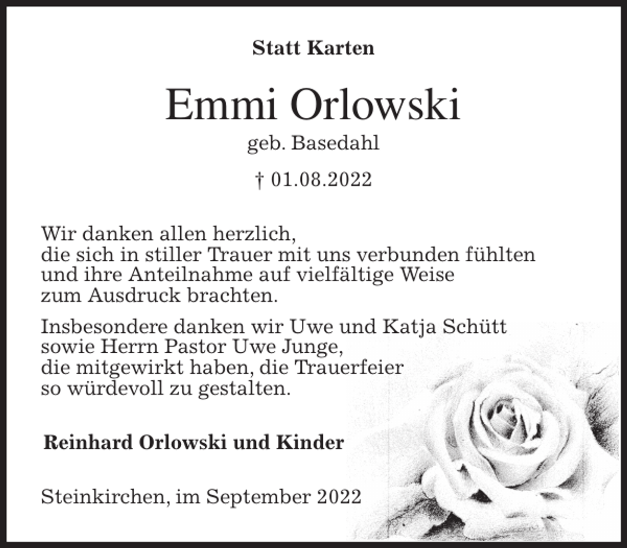 <p>Statt Karten<br />Emmi Orlowski<br />geb. Basedahl<br />† 01.08.2022<br />Wir danken allen herzlich,<br />die sich in stiller Trauer mit uns verbunden fühlten<br />und ihre Anteilnahme auf vielfältige Weise<br />zum Ausdruck brachten.<br />Insbesondere danken wir Uwe und Katja Schütt<br />sowie Herrn Pastor Uwe Junge,<br />die mitgewirkt haben, die Trauerfeier<br />so würdevoll zu gestalten.<br />Reinhard Orlowski und Kinder<br />Steinkirchen, im September 2022</p>