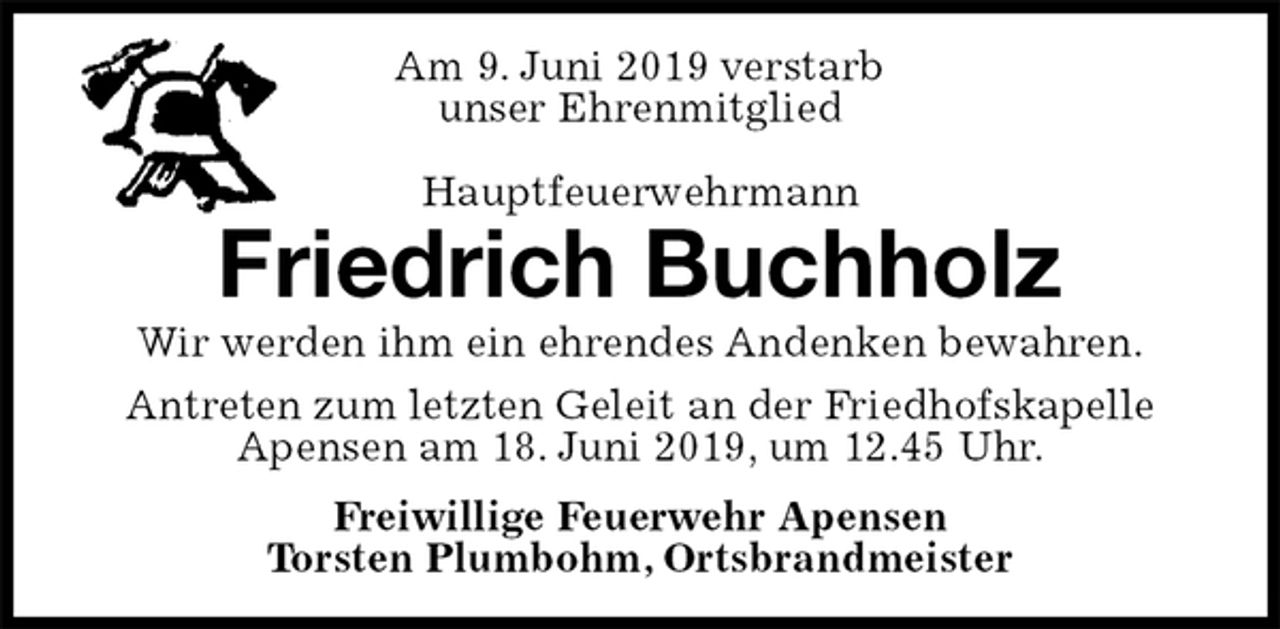 <p>Am 9. Juni 2019 verstarb<br />unser Ehrenmitglied</p><p>Hauptfeuerwehrmann<br />Friedrich Buchholz<br />Wir werden ihm ein ehrendes Andenken bewahren.<br />Antreten zum letzten Geleit an der Friedhofskapelle Apensen am 18. Juni 2019, um 12.45 Uhr.<br />Freiwillige Feuerwehr Apensen<br />Torsten Plumbohm, Ortsbrandmeister</p>