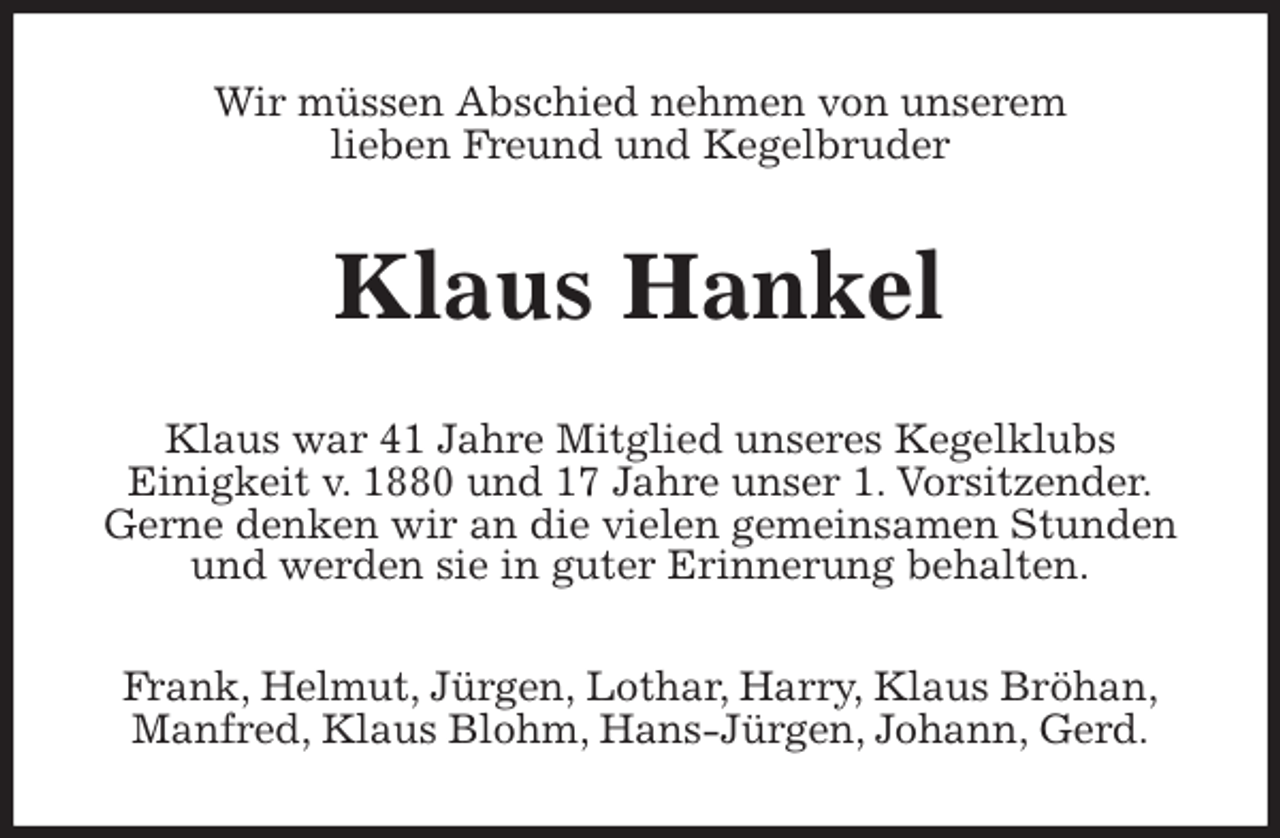 <p>Wir müssen Abschied nehmen von unserem<br />lieben Freund und Kegelbruder<br />Klaus Hankel<br />Klaus war 41 Jahre Mitglied unseres Kegelklubs<br />Einigkeit v. 1880 und 17 Jahre unser 1. Vorsitzender.<br />Gerne denken wir an die vielen gemeinsamen Stunden<br />und werden sie in guter Erinnerung behalten.<br />Frank, Helmut, Jürgen, Lothar, Harry, Klaus Bröhan,<br />Manfred, Klaus Blohm, Hans-Jürgen, Johann, Gerd.</p>
