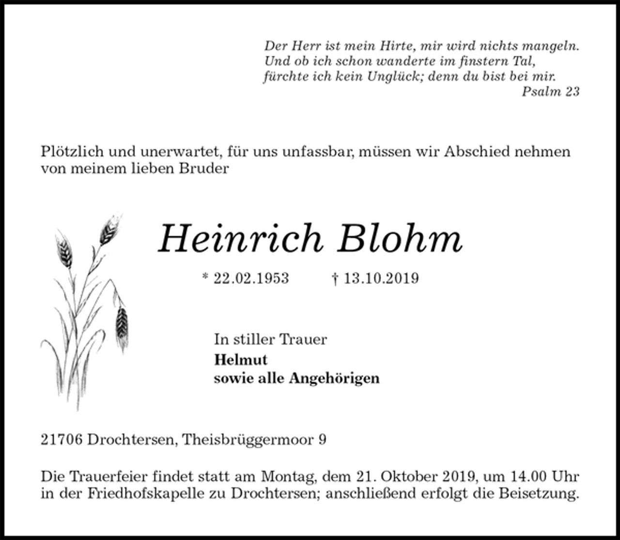<p>Der Herr ist mein Hirte, mir wird nichts mangeln.<br />Und ob ich schon wanderte im finstern Tal,<br />fürchte ich kein Unglück; denn du bist bei mir.<br />Psalm 23<br />Plötzlich und unerwartet, für uns unfassbar, müssen wir Abschied nehmen von meinem lieben Bruder<br />Heinrich Blohm<br />* 22.02.1953 † 13.10.2019<br />In stiller Trauer<br />Helmut<br />sowie alle Angehörigen<br />21706 Drochtersen, Theisbrüggermoor 9</p><p>Die Trauerfeier findet statt am Montag, dem 21. Oktober 2019, um 14.00 Uhr<br />in der Friedhofskapelle zu Drochtersen; anschließend erfolgt die Beisetzung.</p>