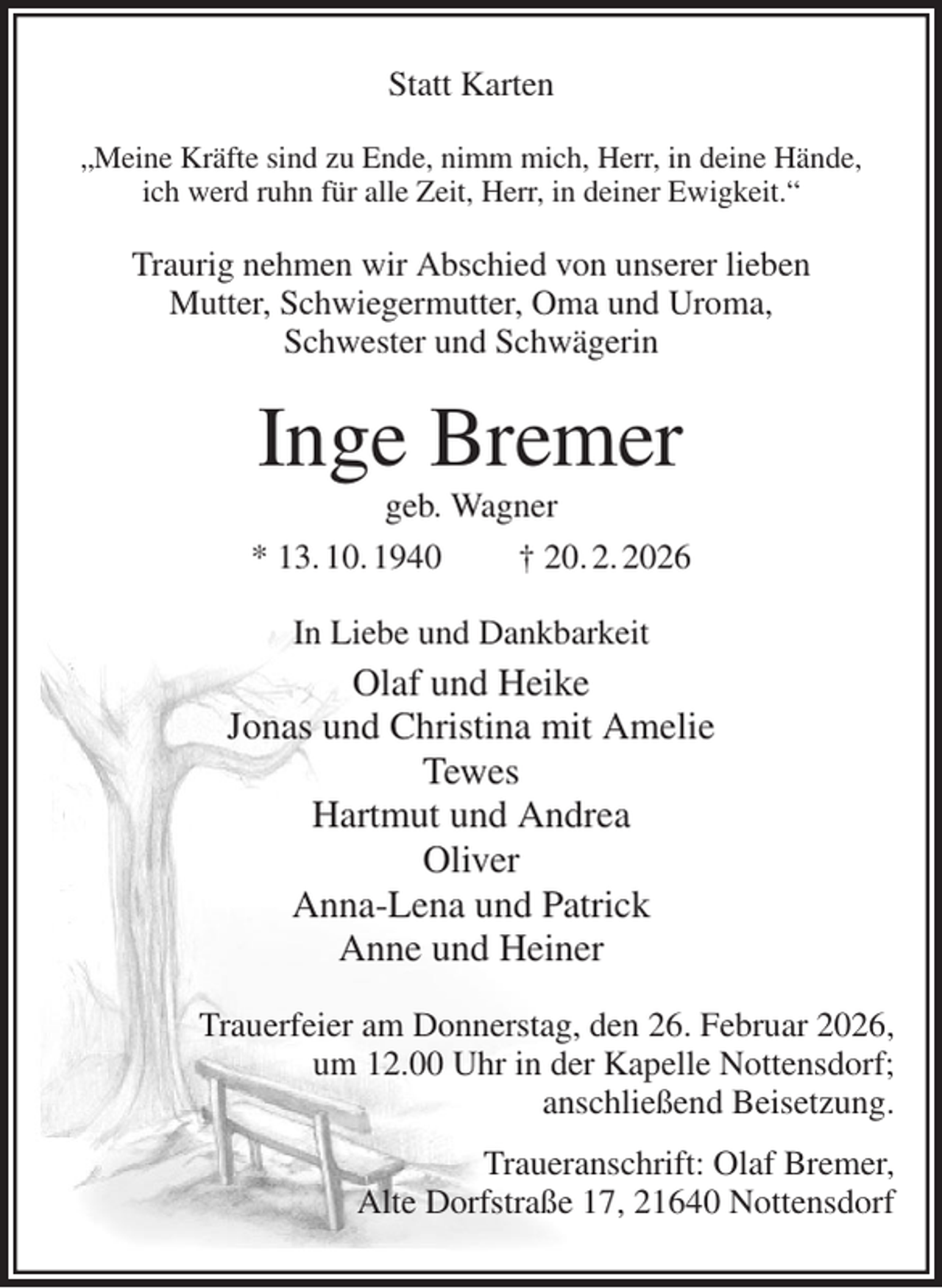 <p>Statt Karten<br />„Meine Kräfte sind zu Ende, nimm mich, Herr, in deine Hände,<br />ich werd ruhn für alle Zeit, Herr, in deiner Ewigkeit.“<br />Traurig nehmen wir Abschied von unserer lieben<br />Mutter, Schwiegermutter, Oma und Uroma,<br />Schwester und Schwägerin<br />Inge Bremer<br />geb. Wagner<br />* 13. 10. 1940 † 20. 2. 2026<br />In Liebe und Dankbarkeit<br />Olaf und Heike<br />Jonas und Christina mit Amelie<br />Tewes<br />Hartmut und Andrea<br />Oliver<br />Anna-Lena und Patrick<br />Anne und Heiner<br />Trauerfeier am Donnerstag, den 26. Februar 2026,<br />um 12.00 Uhr in der Kapelle Nottensdorf;<br />anschließend Beisetzung.<br />Traueranschrift: Olaf Bremer,<br />Alte Dorfstraße 17, 21640 Nottensdorf</p>