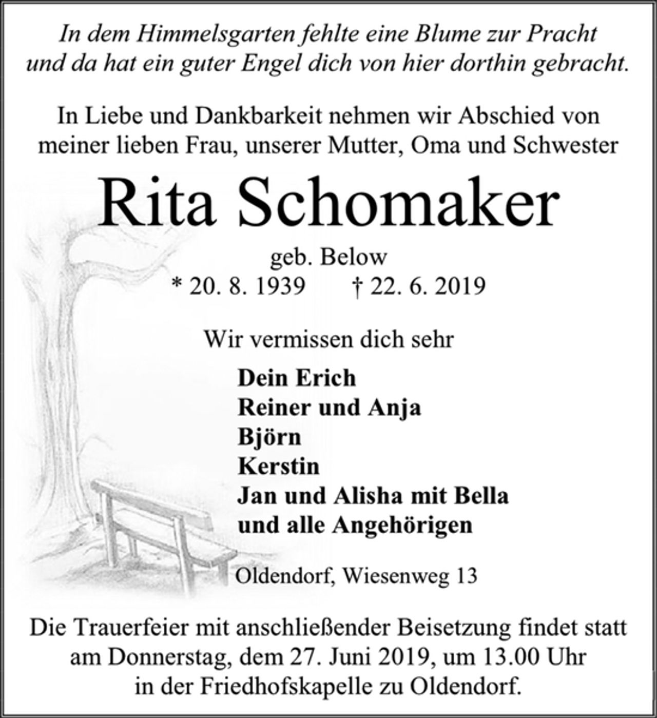 <p>In dem Himmelsgarten fehlte eine Blume zur Pracht<br />und da hat ein guter Engel dich von hier dorthin gebracht.<br />In Liebe und Dankbarkeit nehmen wir Abschied von meiner lieben Frau, unserer Mutter, Oma und Schwester<br />Rita Schomaker<br />geb. Below<br />* 20. 8. 1939 † 22. 6. 2019<br />Wir vermissen dich sehr<br />Dein Erich<br />Reiner und Anja<br />Björn<br />Kerstin<br />Jan und Alisha mit Bella<br />und alle Angehörigen<br />Oldendorf, Wiesenweg 13<br />Die Trauerfeier mit anschließender Beisetzung findet statt am Donnerstag, dem 27. Juni 2019, um 13.00 Uhr<br />in der Friedhofskapelle zu Oldendorf.</p>