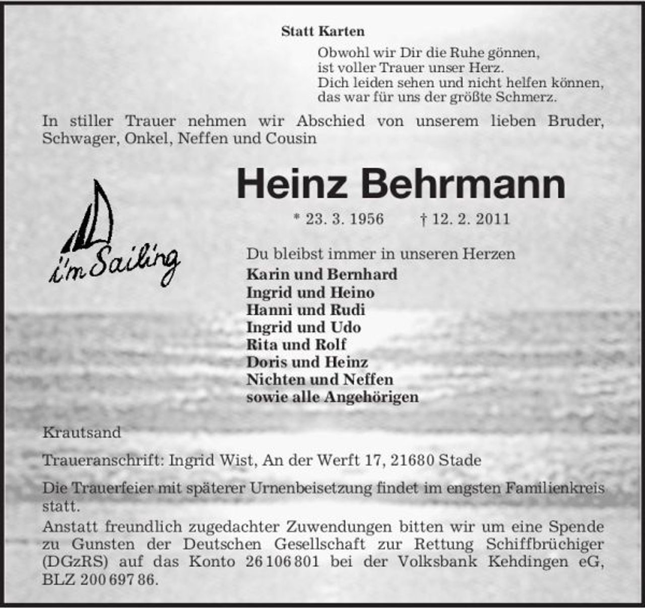 <p>Statt Karten<br />Obwohl wir Dir die Ruhe gönnen,<br />ist voller Trauer unser Herz.<br />Dich leiden sehen und nicht helfen können,<br />das war für uns der größte Schmerz.<br />In stiller Trauer nehmen wir Abschied von unserem lieben Bruder,<br />Schwager, Onkel, Neffen und Cousin<br />Heinz Behrmann<br />* 23. 3. 1956 † 12. 2. 2011<br />Du bleibst immer in unseren Herzen<br />Karin und Bernhard<br />Ingrid und Heino<br />Hanni und Rudi<br />Ingrid und Udo<br />Rita und Rolf<br />Doris und Heinz<br />Nichten und Neffen<br />sowie alle Angehörigen<br />Krautsand<br />Traueranschrift: Ingrid Wist, An der Werft 17, 21680 Stade<br />Die Trauerfeier mit späterer Urnenbeisetzung findet im engsten Familienkreis statt.<br />Anstatt freundlich zugedachter Zuwendungen bitten wir um eine Spende zu Gunsten der Deutschen Gesellschaft zur Rettung Schiffbrüchiger (DGzRS) auf das Konto 26 106 801 bei der Volksbank Kehdingen eG,<br />BLZ 200 697 86.</p>
