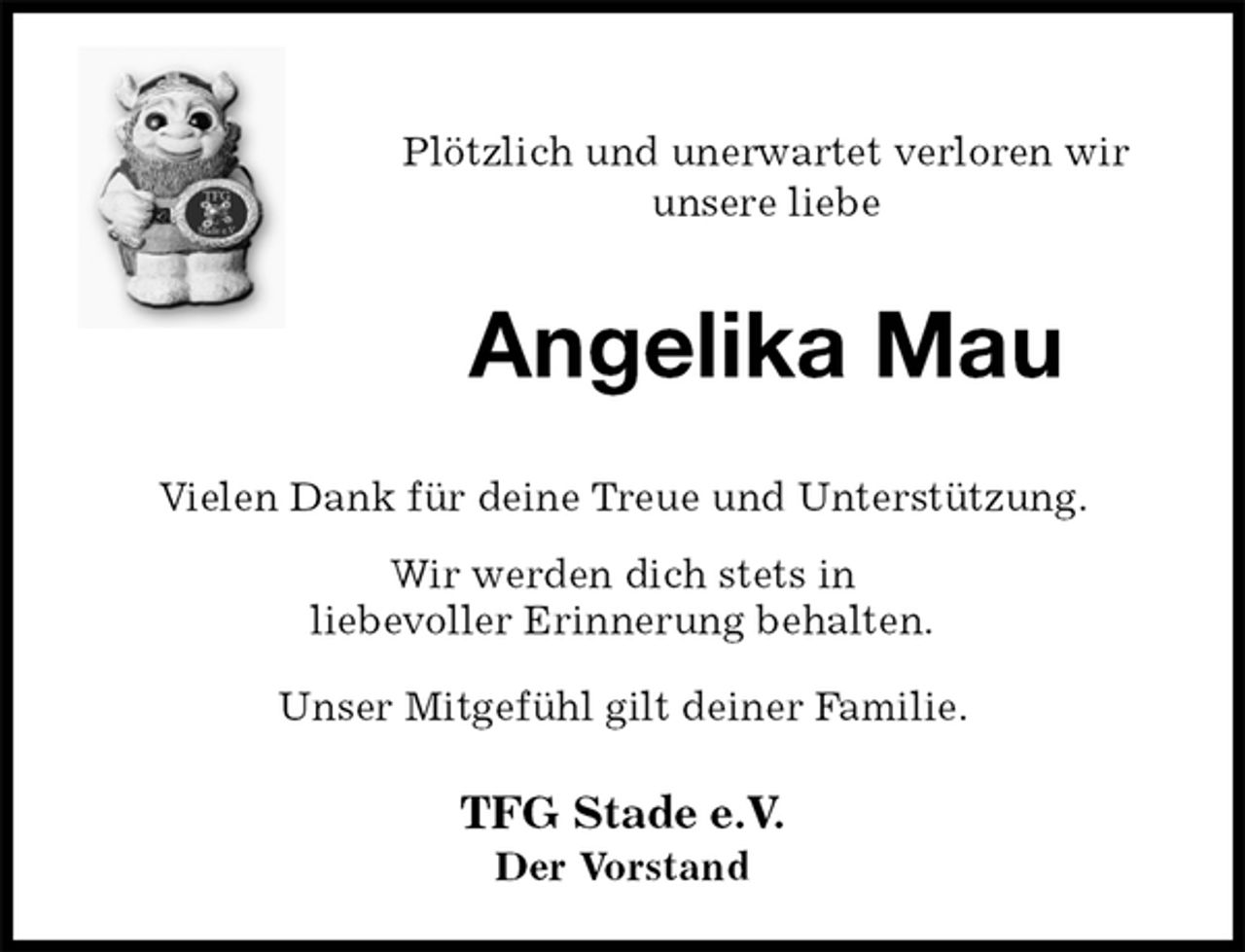 <p>Plötzlich und unerwartet verloren wir<br />unsere liebe<br />Angelika Mau<br />Vielen Dank für deine Treue und Unterstützung.<br />Wir werden dich stets in<br />liebevoller Erinnerung behalten.<br />Unser Mitgefühl gilt deiner Familie.<br />TFG Stade e.V.<br />Der Vorstand</p>