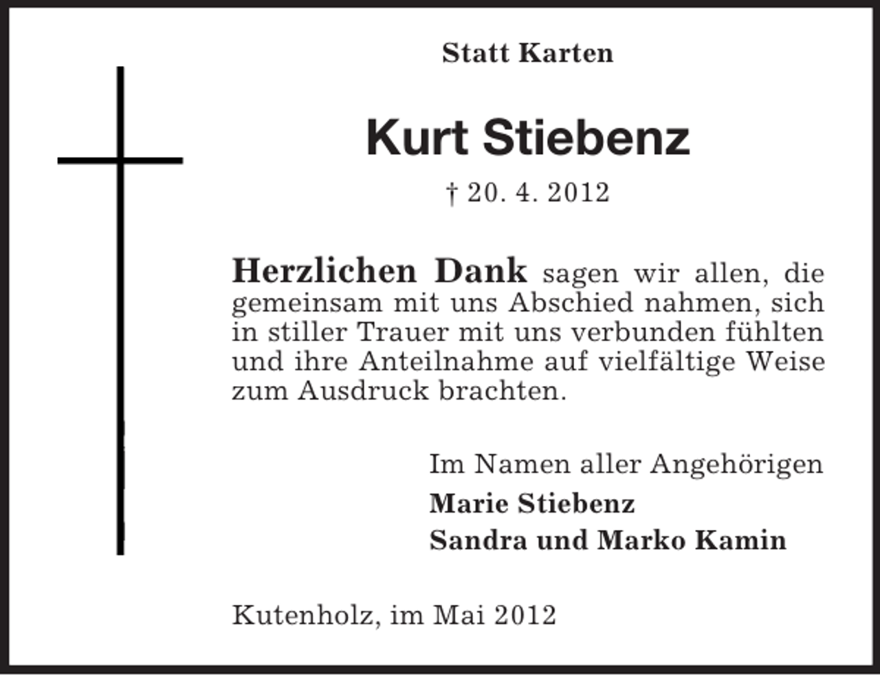 <p>Statt Karten</p><p>Kurt Stiebenz<br />† 20. 4. 2012</p><p>Herzlichen Dank</p><p>sagen wir allen, die<br />gemeinsam mit uns Abschied nahmen, sich<br />in stiller Trauer mit uns verbunden fühlten<br />und ihre Anteilnahme auf vielfältige Weise<br />zum Ausdruck brachten.<br />Im Namen aller Angehörigen<br />Marie Stiebenz<br />Sandra und Marko Kamin<br />Kutenholz, im Mai 2012</p>