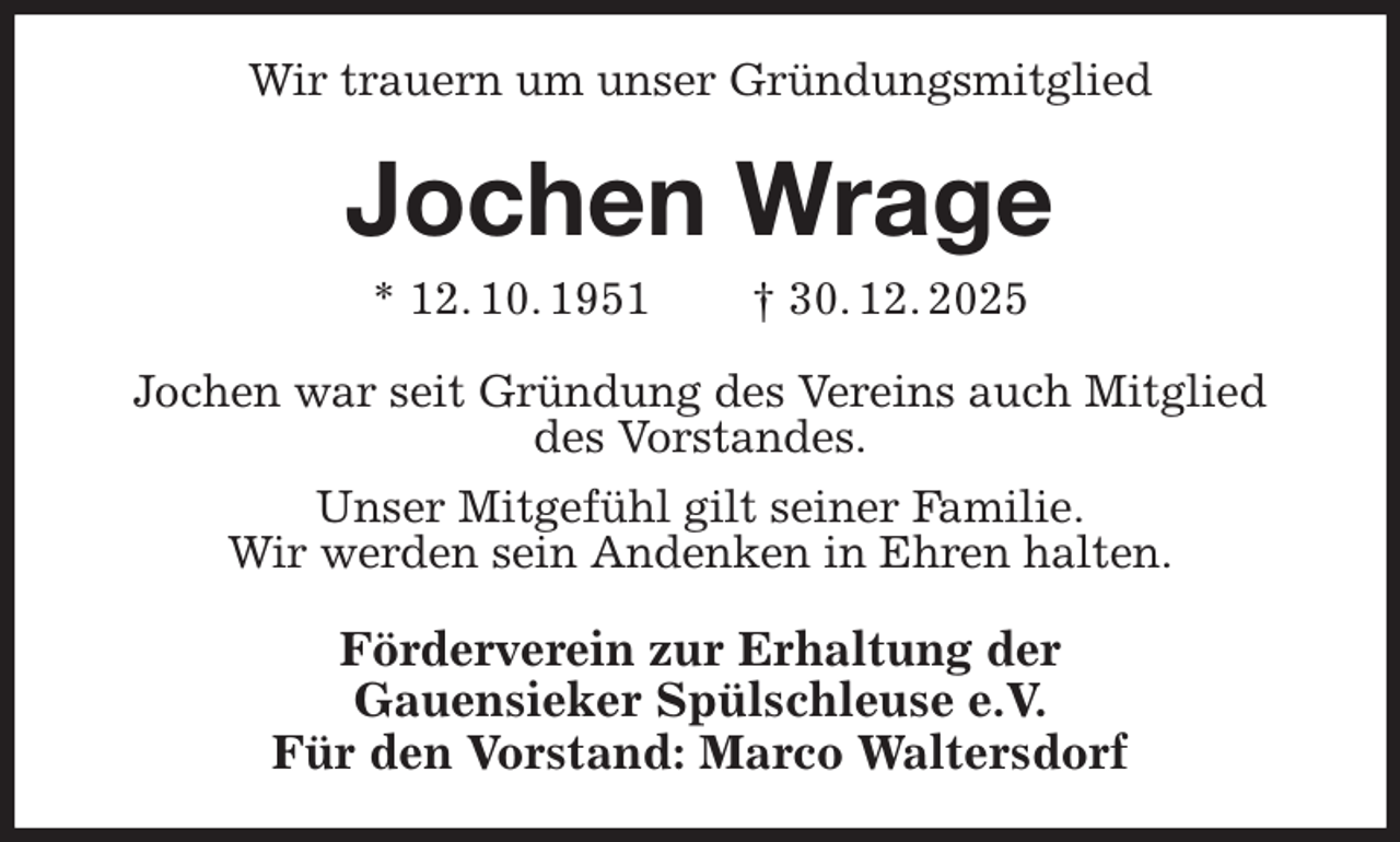 <p>Wir trauern um unser Gründungsmitglied<br />Jochen Wrage<br />* 12. 10. 1951 † 30. 12. 2025<br />Jochen war seit Gründung des Vereins auch Mitglied<br />des Vorstandes.<br />Unser Mitgefühl gilt seiner Familie.<br />Wir werden sein Andenken in Ehren halten.<br />Förderverein zur Erhaltung der<br />Gauensieker Spülschleuse e.V.<br />Für den Vorstand: Marco Waltersdorf</p>