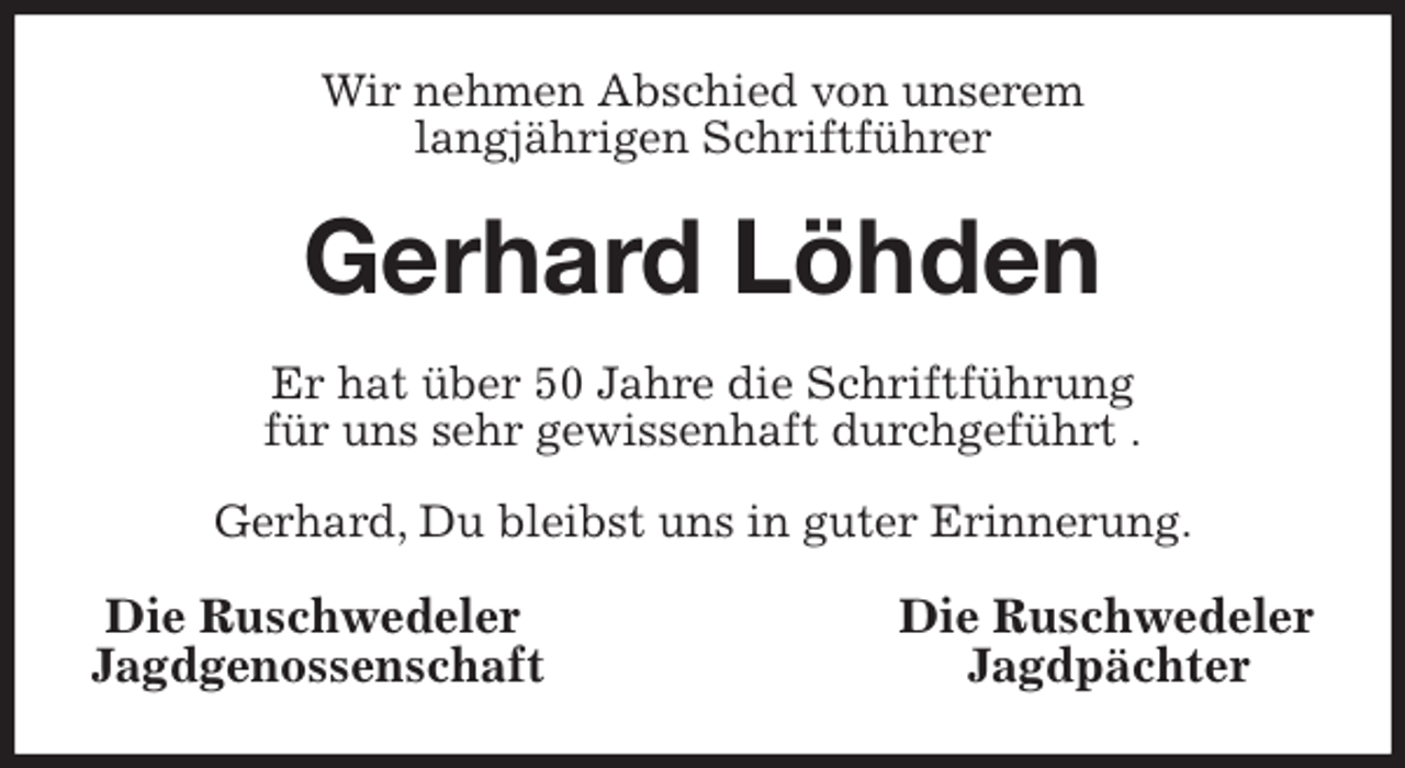 <p>Wir nehmen Abschied von unserem<br />langjährigen Schriftführer<br />Gerhard Löhden<br />Er hat über 50 Jahre die Schriftführung<br />für uns sehr gewissenhaft durchgeführt .</p>
<p>Gerhard, Du bleibst uns in guter Erinnerung.<br />Die Ruschwedeler Die Ruschwedeler<br />Jagdgenossenschaft Jagdpächter</p>