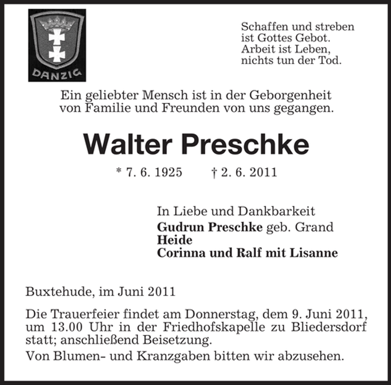 <p>Schaffen und streben ist Gottes Gebot. Arbeit ist Leben, nichts tun der Tod.</p><p>Ein geliebter Mensch ist in der Geborgenheit von Familie und Freunden von uns gegangen.</p><p>Walter Preschke<br />* 7. 6. 1925 † 2. 6. 2011 In Liebe und Dankbarkeit Gudrun Preschke geb. Grand Heide Corinna und Ralf mit Lisanne Buxtehude, im Juni 2011 Die Trauerfeier findet am Donnerstag, dem 9. Juni 2011, um 13.00 Uhr in der Friedhofskapelle zu Bliedersdorf statt; anschließend Beisetzung. Von Blumen- und Kranzgaben bitten wir abzusehen.</p>