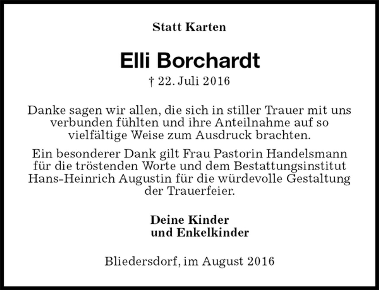<p>Statt Karten<br />Elli Borchardt<br />† 22. Juli 2016<br />Danke sagen wir allen, die sich in stiller Trauer mit uns verbunden fühlten und ihre Anteilnahme auf so<br />vielfältige Weise zum Ausdruck brachten.<br />Ein besonderer Dank gilt Frau Pastorin Handelsmann für die tröstenden Worte und dem Bestattungsinstitut Hans-Heinrich Augustin für die würdevolle Gestaltung der Trauerfeier.<br />Deine Kinder<br />und Enkelkinder<br />Bliedersdorf, im August 2016</p>