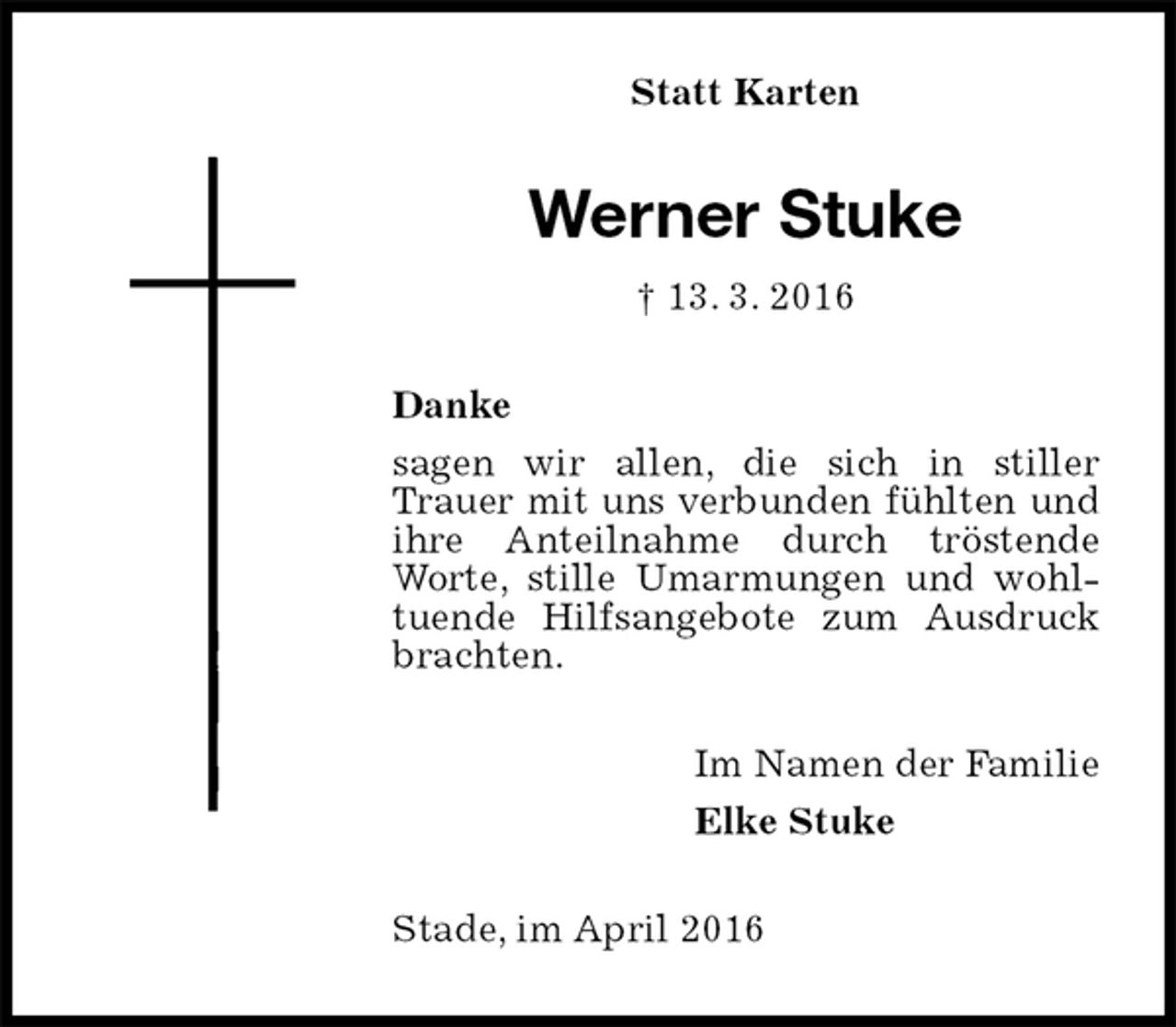 <p>Statt Karten<br />Werner Stuke<br />† 13. 3. 2016<br />Danke<br />sagen wir allen, die sich in stiller Trauer mit uns verbunden fühlten und ihre Anteilnahme durch tröstende Worte, stille Umarmungen und wohltuende Hilfsangebote zum Ausdruck brachten.<br />Im Namen der Familie<br />Elke Stuke<br />Stade, im April 2016</p>