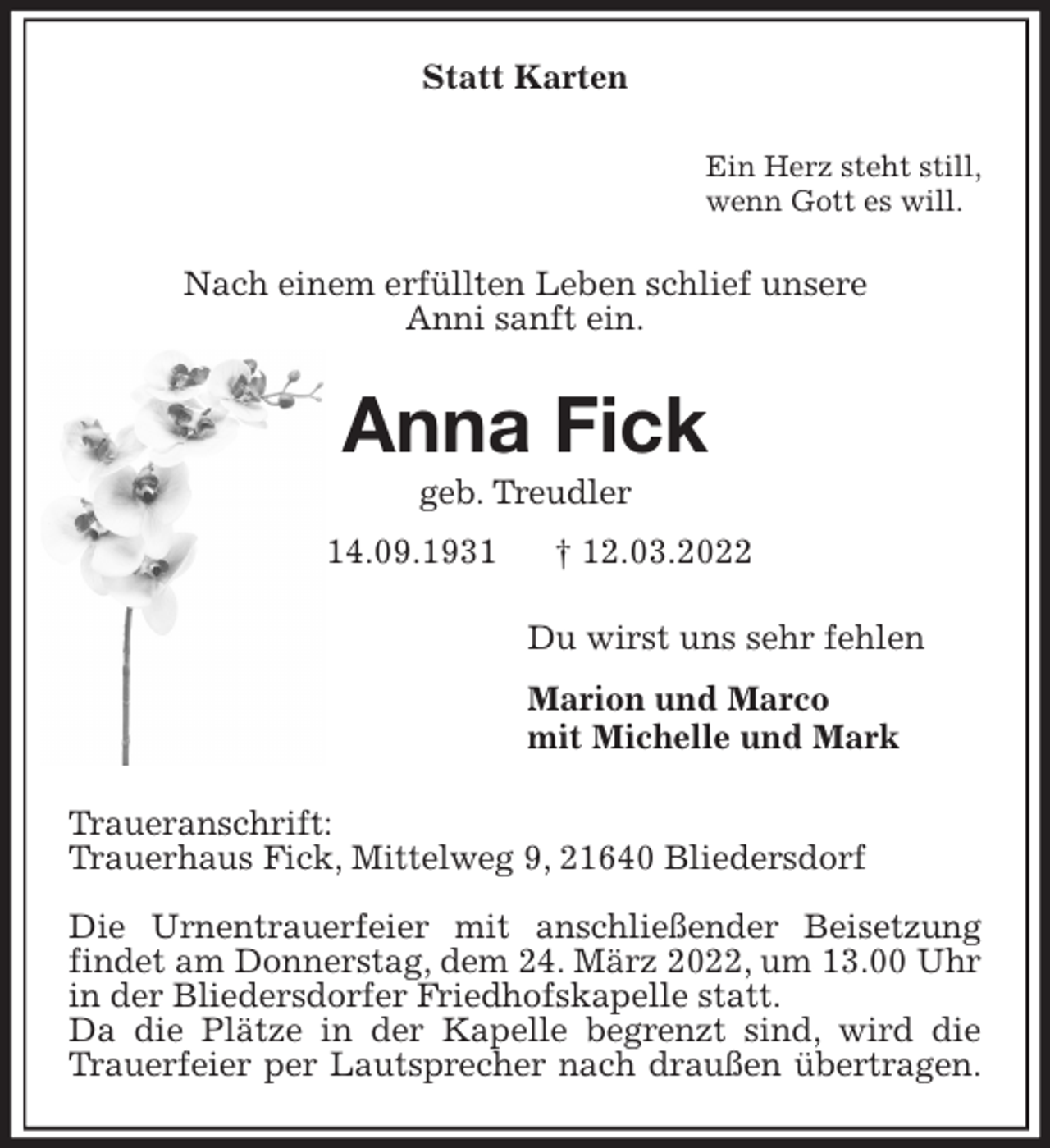 <p>Statt Karten<br />Ein Herz steht still,<br />wenn Gott es will.<br />Nach einem erfüllten Leben schlief unsere<br />Anni sanft ein.<br />Anna Fick<br />geb. Treudler<br />* 14.09.1931 † 12.03.2022<br />Du wirst uns sehr fehlen<br />Marion und Marco<br />mit Michelle und Mark<br />Traueranschrift:<br />Trauerhaus Fick, Mittelweg 9, 21640 Bliedersdorf</p>
<p>Die Urnentrauerfeier mit anschließender Beisetzung findet am Donnerstag, dem 24. März 2022, um 13.00 Uhr in der Bliedersdorfer Friedhofskapelle statt.<br />Da die Plätze in der Kapelle begrenzt sind, wird die Trauerfeier per Lautsprecher nach draußen übertragen.</p>