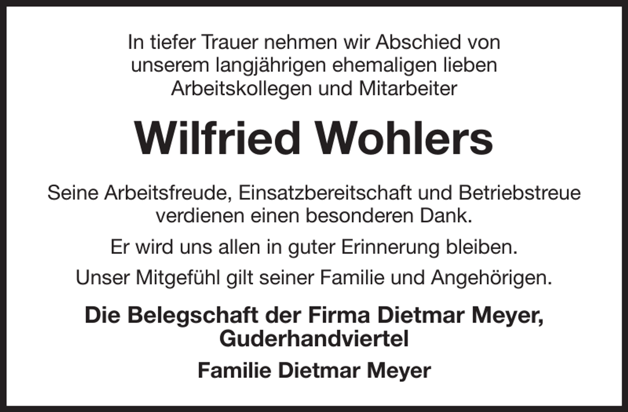 <p>In tiefer Trauer nehmen wir Abschied von<br />unserem langjährigen ehemaligen lieben<br />Arbeitskollegen und Mitarbeiter<br />Wilfried Wohlers<br />Seine Arbeitsfreude, Einsatzbereitschaft und Betriebstreue verdienen einen besonderen Dank.<br />Er wird uns allen in guter Erinnerung bleiben.<br />Unser Mitgefühl gilt seiner Familie und Angehörigen.<br />Die Belegschaft der Firma Dietmar Meyer,<br />Guderhandviertel<br />Familie Dietmar Meyer</p>