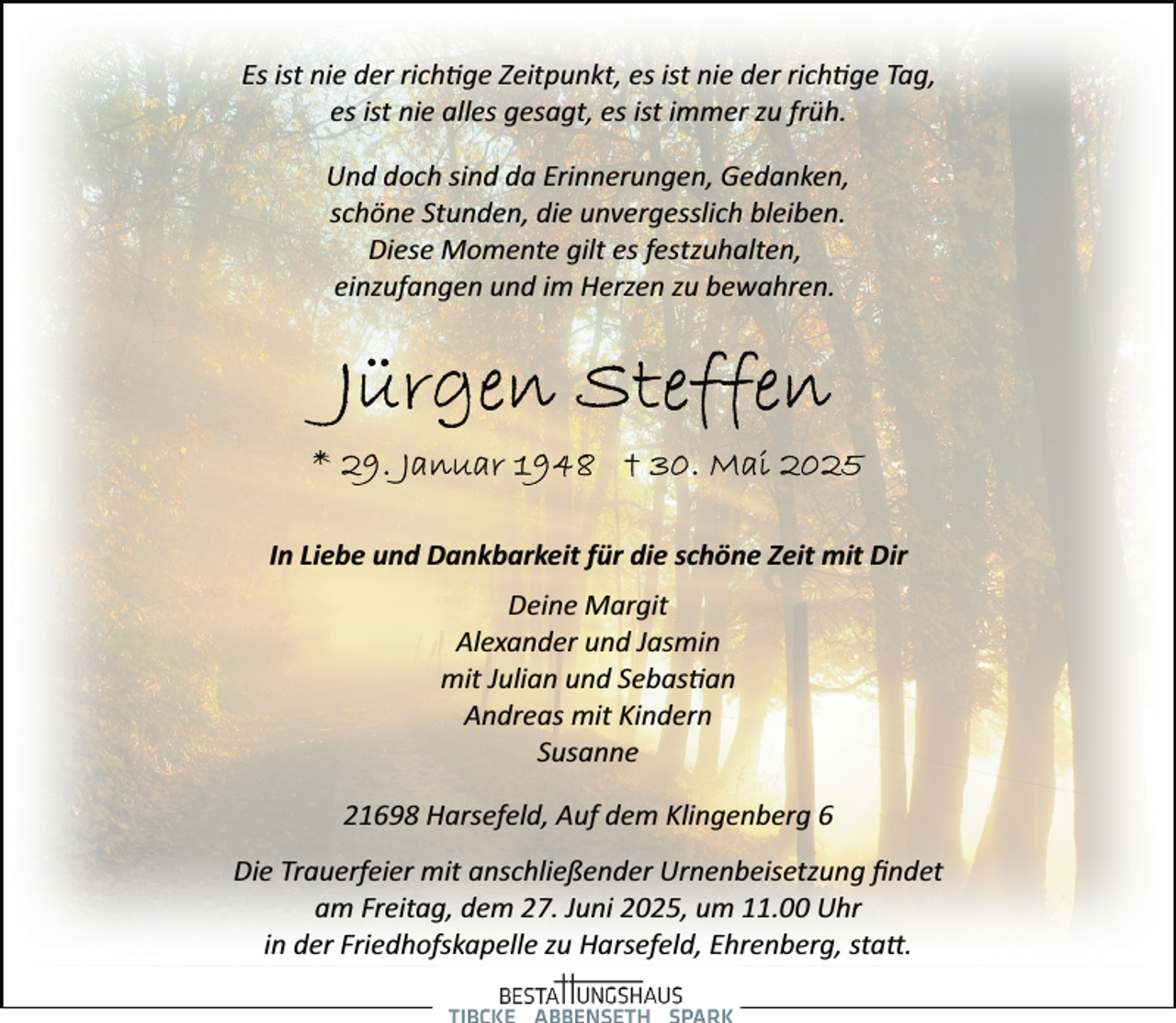 <p>Es ist nie der rich ge Zeitpunkt, es ist nie der rich ge Tag,<br />es ist nie alles gesagt, es ist immer zu früh.<br />Und doch sind da Erinnerungen, Gedanken,<br />schöne Stunden, die unvergesslich bleiben.<br />Diese Momente gilt es festzuhalten,<br />einzufangen und im Herzen zu bewahren.</p><p>In Liebe und Dankbarkeit für die schöne Zeit mit Dir<br />Deine Margit<br />Alexander und Jasmin<br />mit Julian und Sebas an<br />Andreas mit Kindern<br />Susanne<br />21698 Harsefeld, Auf dem Klingenberg 6<br />Die Trauerfeier mit anschließender Urnenbeisetzung ﬁndet<br />am Freitag, dem 27. Juni 2025, um 11.00 Uhr<br />in der Friedhofskapelle zu Harsefeld, Ehrenberg, sta�.</p>