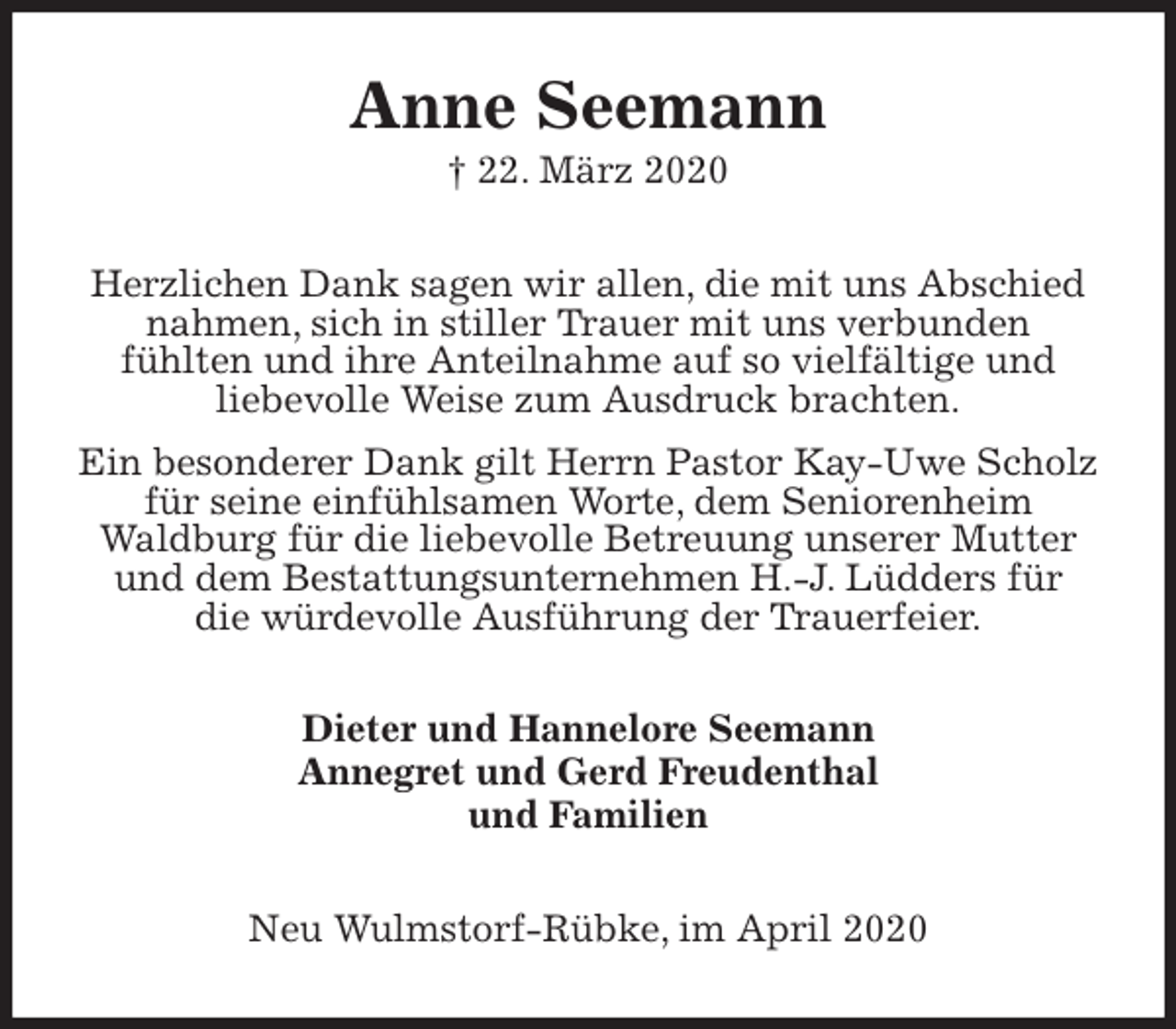 <p>Anne Seemann<br />† 22. März 2020<br />Herzlichen Dank sagen wir allen, die mit uns Abschied nahmen, sich in stiller Trauer mit uns verbunden<br />fühlten und ihre Anteilnahme auf so vielfältige und<br />liebevolle Weise zum Ausdruck brachten.<br />Ein besonderer Dank gilt Herrn Pastor Kay-Uwe Scholz für seine einfühlsamen Worte, dem Seniorenheim<br />Waldburg für die liebevolle Betreuung unserer Mutter und dem Bestattungsunternehmen H.-J. Lüdders für<br />die würdevolle Ausführung der Trauerfeier.<br />Dieter und Hannelore Seemann<br />Annegret und Gerd Freudenthal<br />und Familien<br />Neu Wulmstorf-Rübke, im April 2020</p>