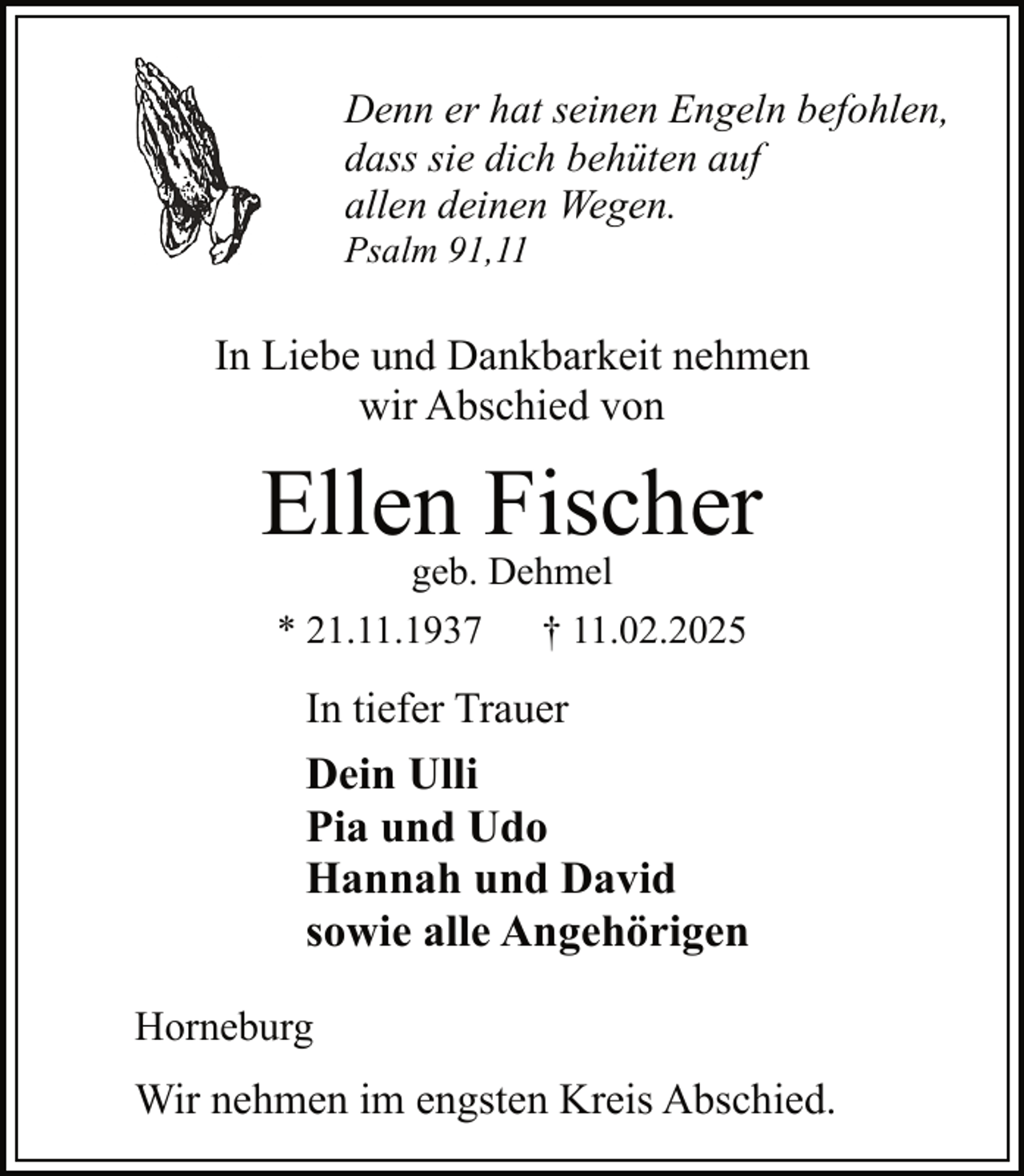 <p>Denn er hat seinen Engeln befohlen,<br />dass sie dich behüten auf<br />allen deinen Wegen.<br />Psalm 91,11</p><p>In Liebe und Dankbarkeit nehmen<br />wir Abschied von</p><p>Ellen Fischer<br />geb. Dehmel<br />* 21.11.1937 † 11.02.2025</p><p>In tiefer Trauer</p><p>Dein Ulli<br />Pia und Udo<br />Hannah und David<br />sowie alle Angehörigen<br />Horneburg</p><p>Wir nehmen im engsten Kreis Abschied.</p>