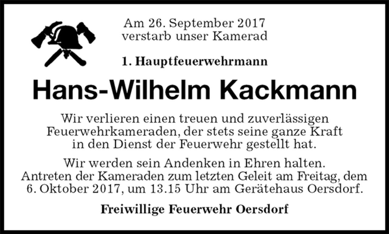 <p>Am 26. September 2017<br />verstarb unser Kamerad</p>
<p>1. Hauptfeuerwehrmann<br />Hans-Wilhelm Kackmann<br />Wir verlieren einen treuen und zuverlässigen<br />Feuerwehrkameraden, der stets seine ganze Kraft<br />in den Dienst der Feuerwehr gestellt hat.<br />Wir werden sein Andenken in Ehren halten.<br />Antreten der Kameraden zum letzten Geleit am Freitag, dem<br />6. Oktober 2017, um 13.15 Uhr am Gerätehaus Oersdorf.<br />Freiwillige Feuerwehr Oersdorf</p>