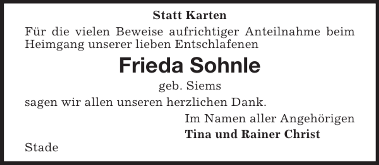 <p>Statt Karten<br />Für die vielen Beweise aufrichtiger Anteilnahme beim<br />Heimgang unserer lieben Entschlafenen</p><p>Frieda Sohnle<br />geb. Siems<br />sagen wir allen unseren herzlichen Dank.<br />Im Namen aller Angehörigen<br />Tina und Rainer Christ<br />Stade</p>
