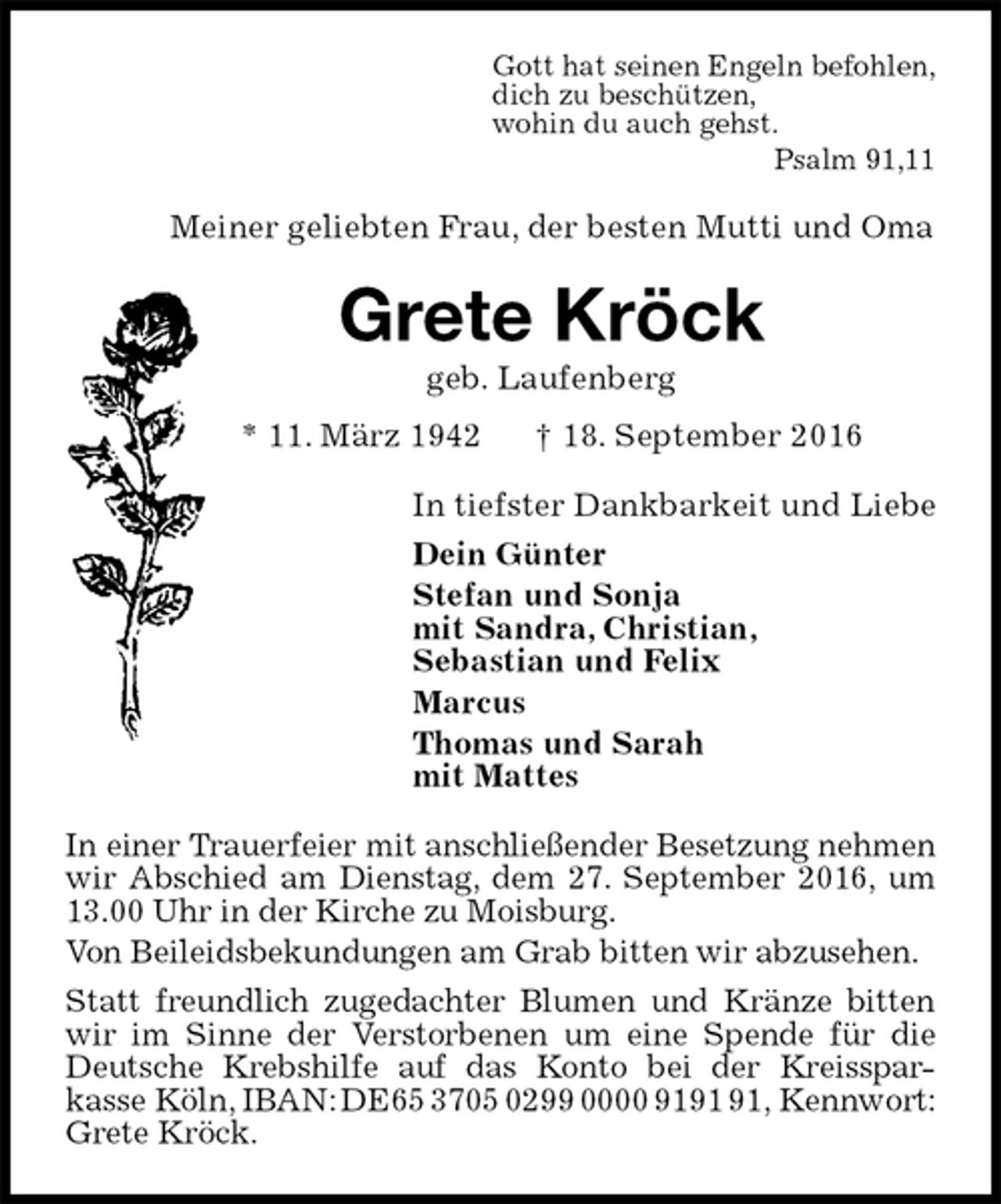 <p>Gott hat seinen Engeln befohlen,<br />dich zu beschützen,<br />wohin du auch gehst.<br />Psalm 91,11<br />Meiner geliebten Frau, der besten Mutti und Oma<br />Grete Kröck<br />geb. Laufenberg<br />* 11. März 1942 † 18. September 2016<br />In tiefster Dankbarkeit und Liebe<br />Dein Günter<br />Stefan und Sonja<br />mit Sandra, Christian,<br />Sebastian und Felix<br />Marcus<br />Thomas und Sarah<br />mit Mattes<br />In einer Trauerfeier mit anschließender Besetzung nehmen wir Abschied am Dienstag, dem 27. September 2016, um 13.00 Uhr in der Kirche zu Moisburg.<br />Von Beileidsbekundungen am Grab bitten wir abzusehen.<br />Statt freundlich zugedachter Blumen und Kränze bitten wir im Sinne der Verstorbenen um eine Spende für die Deutsche Krebshilfe auf das Konto bei der Kreisspar-<br />kasse Köln, IBAN: DE65 3705 0299 0000 9191 91, Kennwort: Grete Kröck.</p>