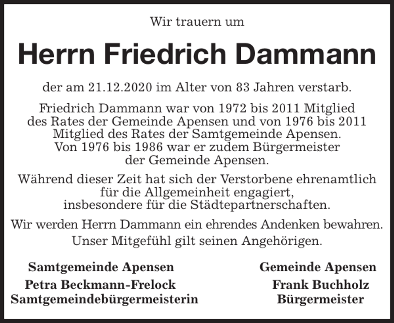 <p>Wir trauern um<br />Herrn Friedrich Dammann<br />Samtgemeinde Apensen Gemeinde Apensen<br />Petra Beckmann-Frelock Frank Buchholz<br />Samtgemeindebürgermeisterin Bürgermeister<br />der am 21.12.2020 im Alter von 83 Jahren verstarb.<br />Friedrich Dammann war von 1972 bis 2011 Mitglied<br />des Rates der Gemeinde Apensen und von 1976 bis 2011<br />Mitglied des Rates der Samtgemeinde Apensen.<br />Von 1976 bis 1986 war er zudem Bürgermeister<br />der Gemeinde Apensen.<br />Während dieser Zeit hat sich der Verstorbene ehrenamtlich für die Allgemeinheit engagiert,<br />insbesondere für die Städtepartnerschaften.<br />Wir werden Herrn Dammann ein ehrendes Andenken bewahren.<br />Unser Mitgefühl gilt seinen Angehörigen.</p>