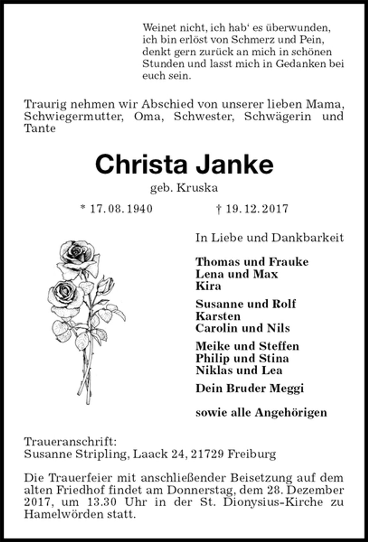 <p>Weinet nicht, ich hab‘ es überwunden,<br />ich bin erlöst von Schmerz und Pein,<br />denkt gern zurück an mich in schönen<br />Stunden und lasst mich in Gedanken bei<br />euch sein.<br />Traurig nehmen wir Abschied von unserer lieben Mama, Schwiegermutter, Oma, Schwester, Schwägerin und Tante<br />Christa Janke<br />geb. Kruska<br />* 17. 08. 1940 † 19. 12. 2017<br />In Liebe und Dankbarkeit</p><p>Thomas und Frauke<br />Lena und Max<br />Kira<br />Susanne und Rolf<br />Karsten<br />Carolin und Nils<br />Meike und Steffen<br />Philip und Stina<br />Niklas und Lea<br />Dein Bruder Meggi</p><p>sowie alle Angehörigen<br />Traueranschrift:<br />Susanne Stripling, Laack 24, 21729 Freiburg</p><p>Die Trauerfeier mit anschließender Beisetzung auf dem alten Friedhof findet am Donnerstag, dem 28. Dezember 2017, um 13.30 Uhr in der St. Dionysius-Kirche zu<br />Hamelwörden statt.</p>