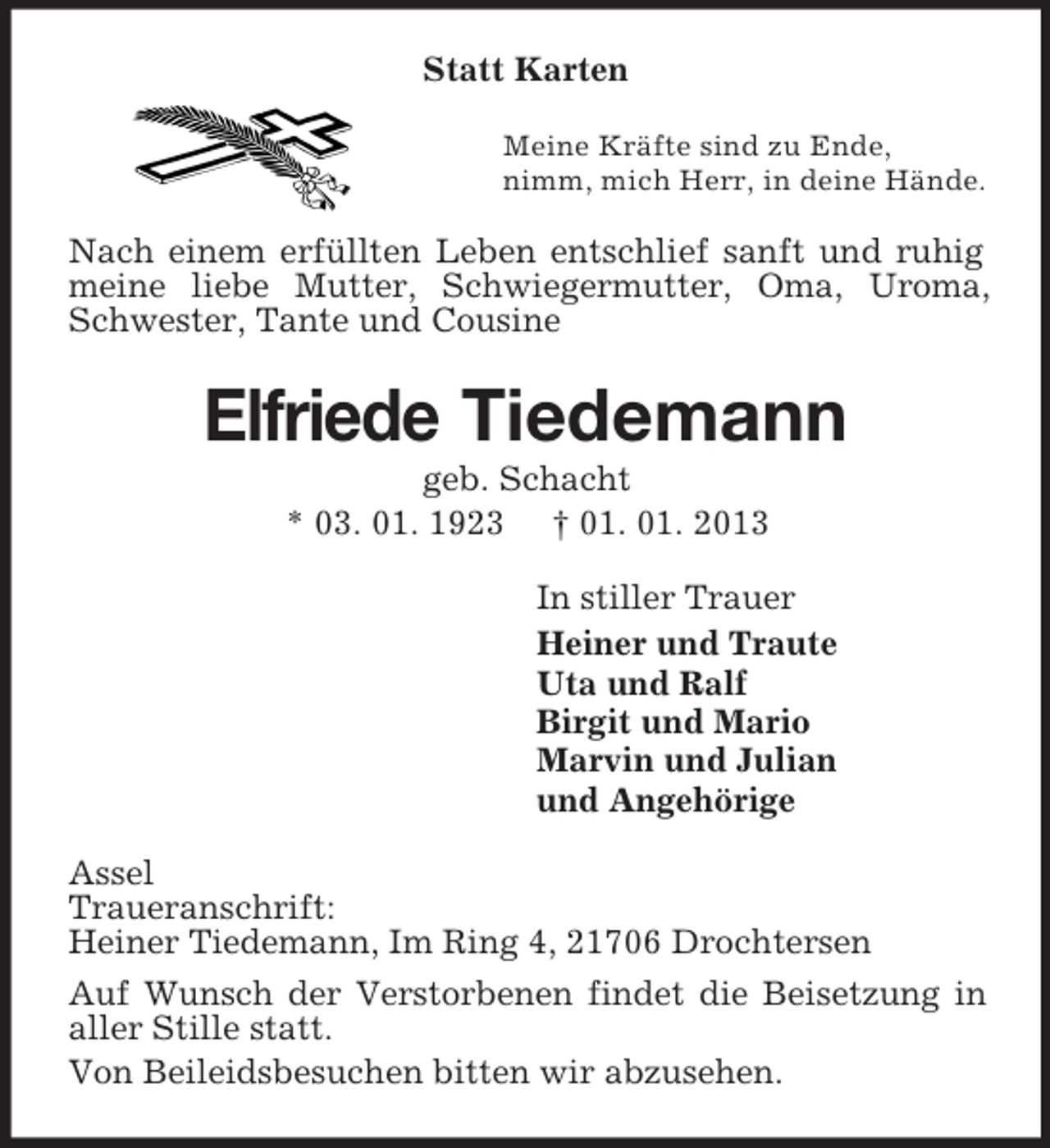 <p>Statt Karten<br />Meine Kräfte sind zu Ende,<br />nimm, mich Herr, in deine Hände.<br />Nach einem erfüllten Leben entschlief sanft und ruhig meine liebe Mutter, Schwiegermutter, Oma, Uroma, Schwester, Tante und Cousine<br />Elfriede Tiedemann<br />geb. Schacht<br />* 03. 01. 1923 † 01. 01. 2013<br />In stiller Trauer<br />Heiner und Traute<br />Uta und Ralf<br />Birgit und Mario<br />Marvin und Julian<br />und Angehörige<br />Assel<br />Traueranschrift:<br />Heiner Tiedemann, Im Ring 4, 21706 Drochtersen<br />Auf Wunsch der Verstorbenen findet die Beisetzung in aller Stille statt.<br />Von Beileidsbesuchen bitten wir abzusehen.</p>