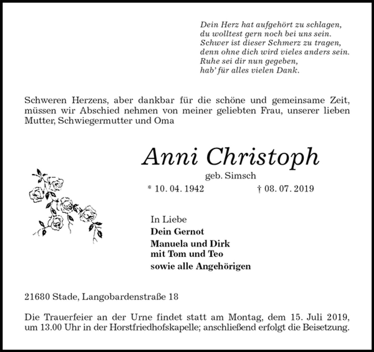 <p>Dein Herz hat aufgehört zu schlagen,<br />du wolltest gern noch bei uns sein.<br />Schwer ist dieser Schmerz zu tragen,<br />denn ohne dich wird vieles anders sein.<br />Ruhe sei dir nun gegeben,<br />hab’ für alles vielen Dank.<br />Schweren Herzens, aber dankbar für die schöne und gemeinsame Zeit,<br />müssen wir Abschied nehmen von meiner geliebten Frau, unserer lieben<br />Mutter, Schwiegermutter und Oma<br />Anni Christoph<br />geb. Simsch<br />* 10. 04. 1942 † 08. 07. 2019<br />In Liebe<br />Dein Gernot<br />Manuela und Dirk<br />mit Tom und Teo<br />sowie alle Angehörigen<br />21680 Stade, Langobardenstraße 18</p>
<p>Die Trauerfeier an der Urne findet statt am Montag, dem 15. Juli 2019,<br />um 13.00 Uhr in der Horstfriedhofskapelle; anschließend erfolgt die Beisetzung.</p>