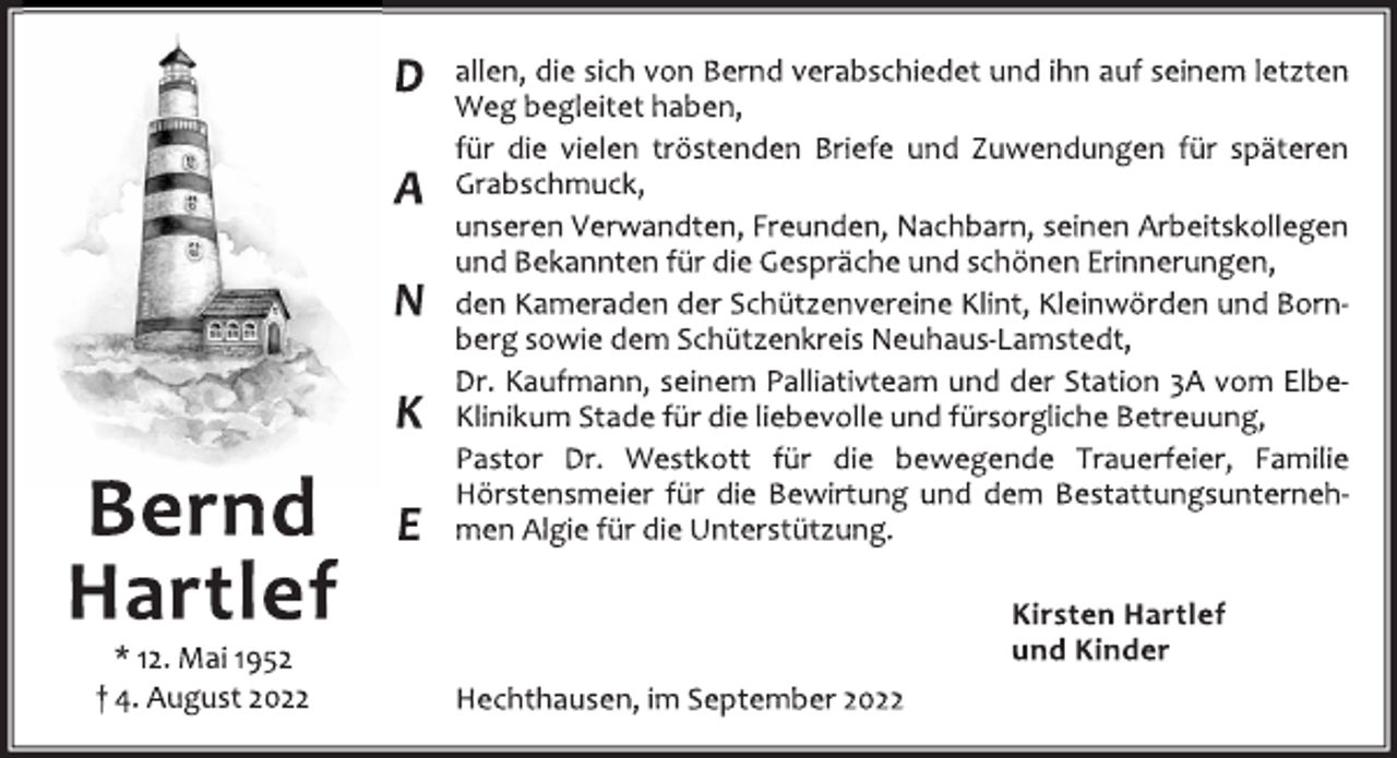 <p>Bernd<br />Hartlef<br />* 12. Mai 1952<br />† 4. August 2022<br />DANKE<br />allen, die sich von Bernd verabschiedet und ihn auf seinem letzten<br />Weg begleitet haben,<br />für die vielen tröstenden Briefe und Zuwendungen für späteren<br />Grabschmuck,<br />unseren Verwandten, Freunden, Nachbarn, seinen Arbeitskollegen<br />und Bekannten für die Gespräche und schönen Erinnerungen,<br />den Kameraden der Schützenvereine Klint, Kleinwörden und Born‐<br />berg sowie dem Schützenkreis Neuhaus‐Lamstedt,<br />Dr. Kaufmann, seinem Palliativteam und der Station 3A vom Elbe‐<br />Klinikum Stade für die liebevolle und fürsorgliche Betreuung,<br />Pastor Dr. Westkott für die bewegende Trauerfeier, Familie<br />Hörstensmeier für die Bewirtung und dem Bestattungsunterneh‐<br />men Algie für die Unterstützung.<br />Kirsten Hartlef<br />und Kinder<br />Hechthausen, im September 2022</p>