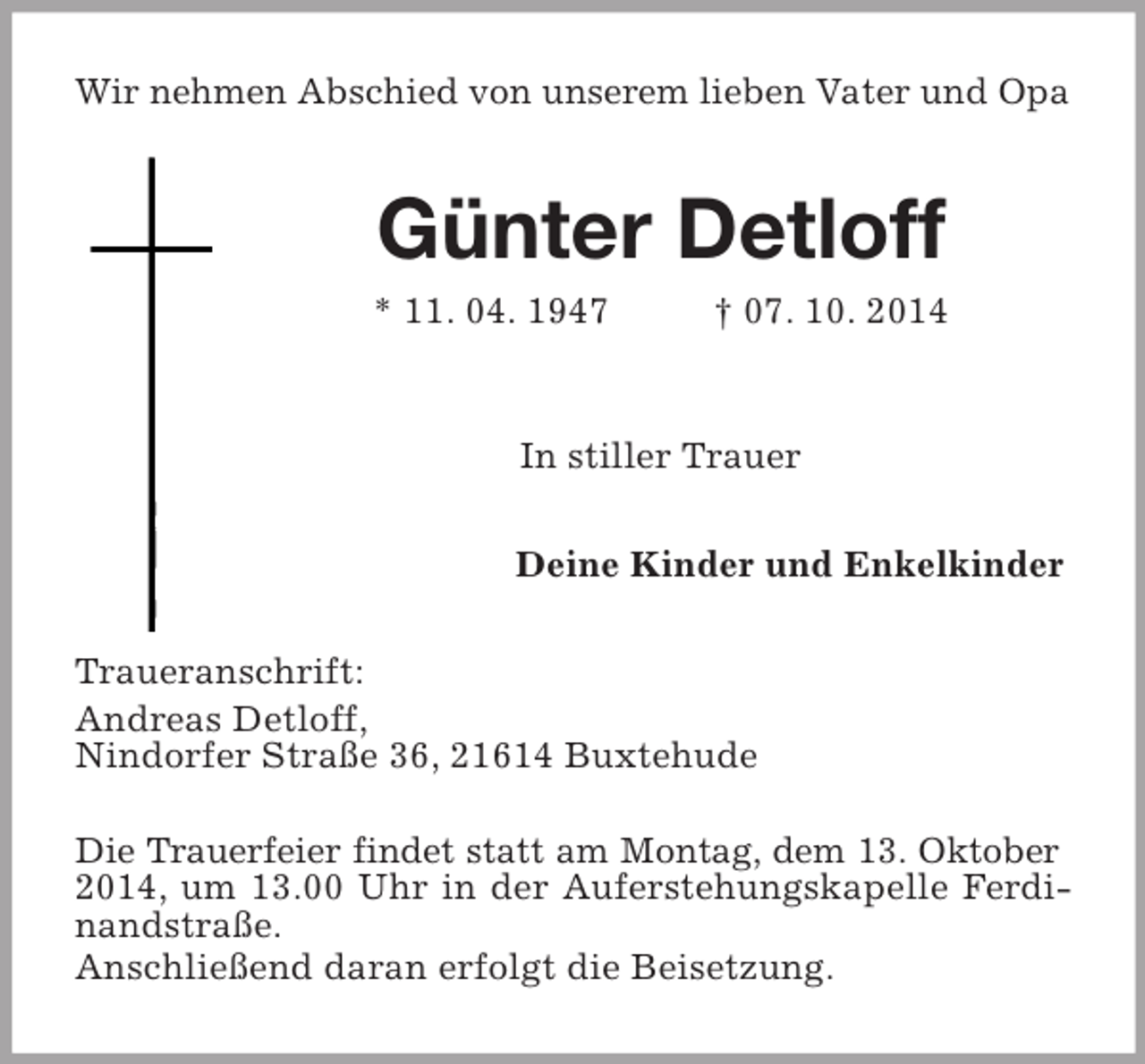 <p>Wir nehmen Abschied von unserem lieben Vater und Opa<br />Günter Detloff<br />* 11. 04. 1947 † 07. 10. 2014<br />In stiller Trauer<br />Deine Kinder und Enkelkinder<br />Traueranschrift:<br />Andreas Detloff,<br />Nindorfer Straße 36, 21614 Buxtehude</p><p>Die Trauerfeier findet statt am Montag, dem 13. Oktober<br />2014, um 13.00 Uhr in der Auferstehungskapelle Ferdi-<br />nandstraße.<br />Anschließend daran erfolgt die Beisetzung.</p>