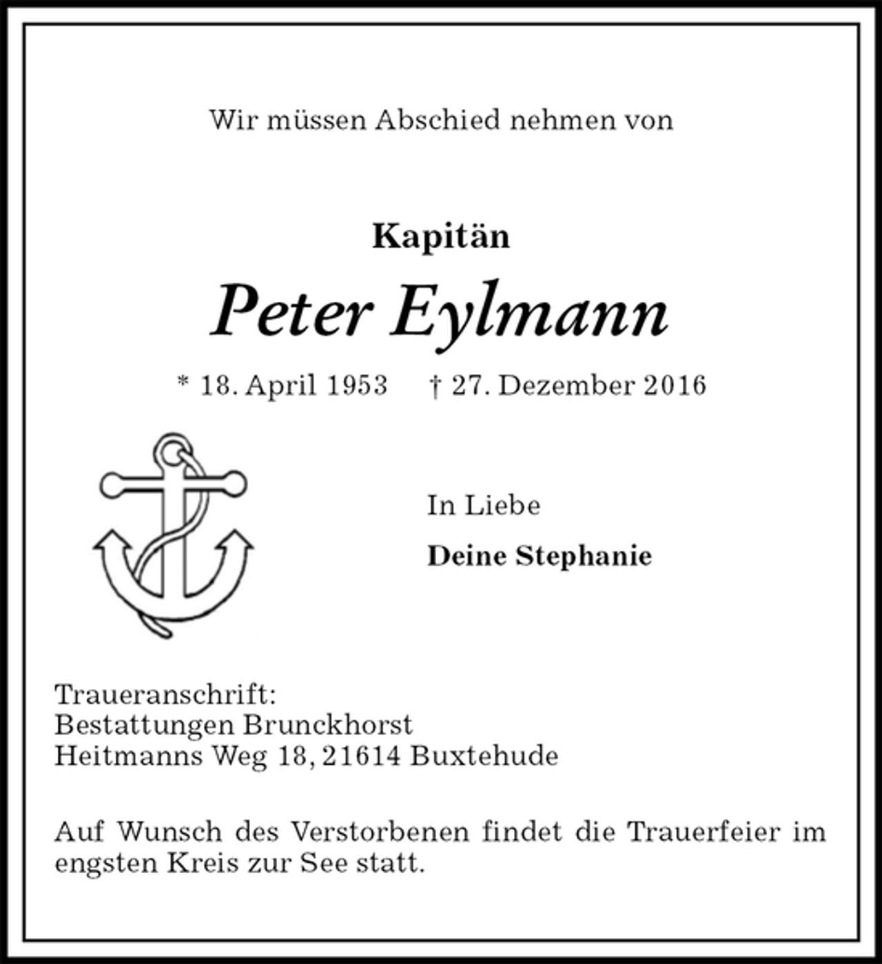<p>Wir müssen Abschied nehmen von<br />Kapitän<br />Peter Eylmann<br />* 18. April 1953 † 27. Dezember 2016<br />In Liebe<br />Deine Stephanie</p><p>Traueranschrift:<br />Bestattungen Brunckhorst<br />Heitmanns Weg 18, 21614 Buxtehude</p><p>Auf Wunsch des Verstorbenen findet die Trauerfeier im engsten Kreis zur See statt.</p>