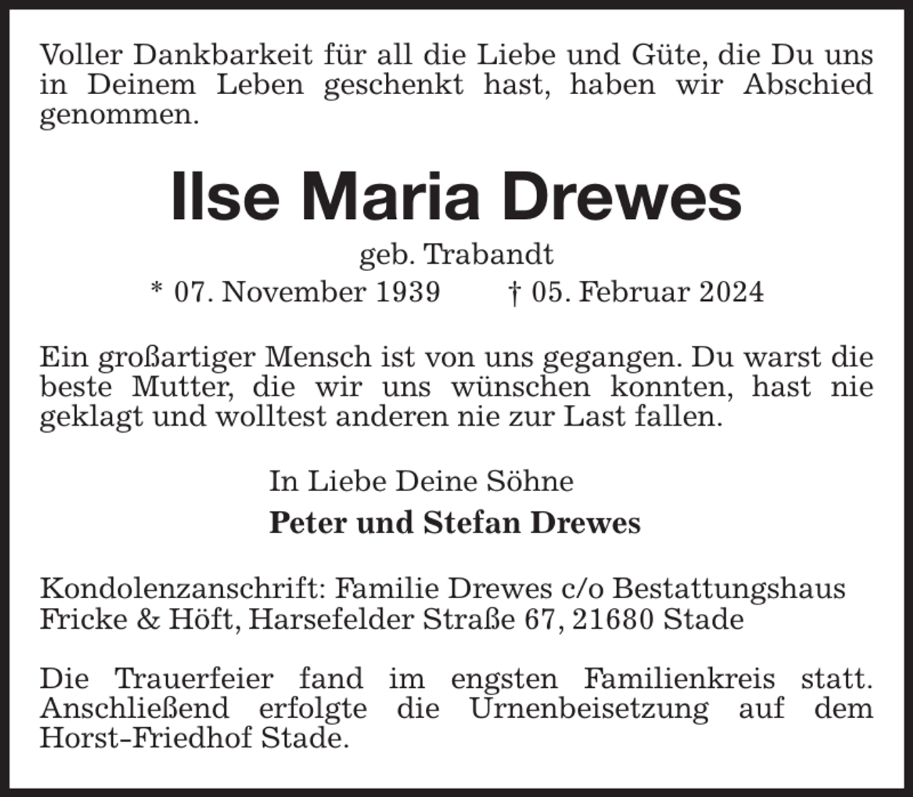 <p>Voller Dankbarkeit für all die Liebe und Güte, die Du uns in Deinem Leben geschenkt hast, haben wir Abschied<br />genommen.<br />Ilse Maria Drewes<br />geb. Trabandt<br />* 07. November 1939 † 05. Februar 2024<br />Ein großartiger Mensch ist von uns gegangen. Du warst die beste Mutter, die wir uns wünschen konnten, hast nie<br />geklagt und wolltest anderen nie zur Last fallen.<br />In Liebe Deine Söhne<br />Peter und Stefan Drewes<br />Kondolenzanschrift: Familie Drewes c/o Bestattungshaus<br />Fricke &amp; Höft, Harsefelder Straße 67, 21680 Stade</p><p>Die Trauerfeier fand im engsten Familienkreis statt.<br />Anschließend erfolgte die Urnenbeisetzung auf dem Horst-Friedhof Stade.</p>