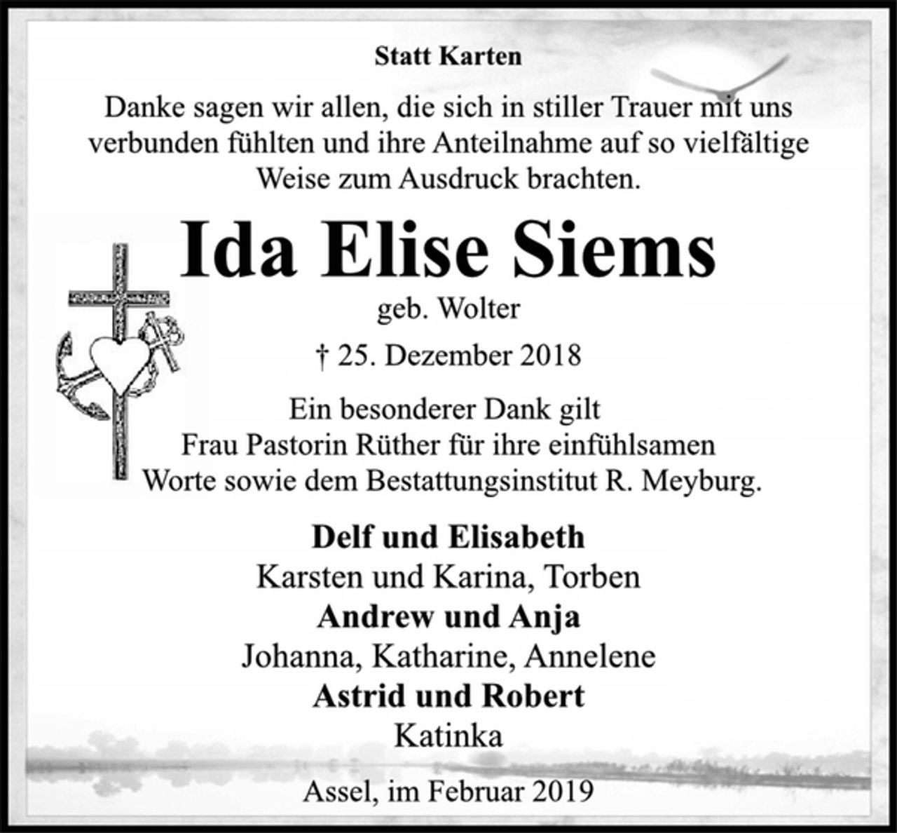 <p>Statt Karten<br />Danke sagen wir allen, die sich in stiller Trauer mit uns<br />verbunden fühlten und ihre Anteilnahme auf so vielfältige<br />Weise zum Ausdruck brachten.<br />Ida Elise Siems<br />geb. Wolter<br />† 25. Dezember 2018<br />Ein besonderer Dank gilt<br />Frau Pastorin Rüther für ihre einfühlsamen<br />Worte sowie dem Bestattungsinstitut R. Meyburg.<br />Delf und Elisabeth<br />Karsten und Karina, Torben<br />Andrew und Anja<br />Johanna, Katharine, Annelene<br />Astrid und Robert<br />Katinka<br />Assel, im Februar 2019</p>