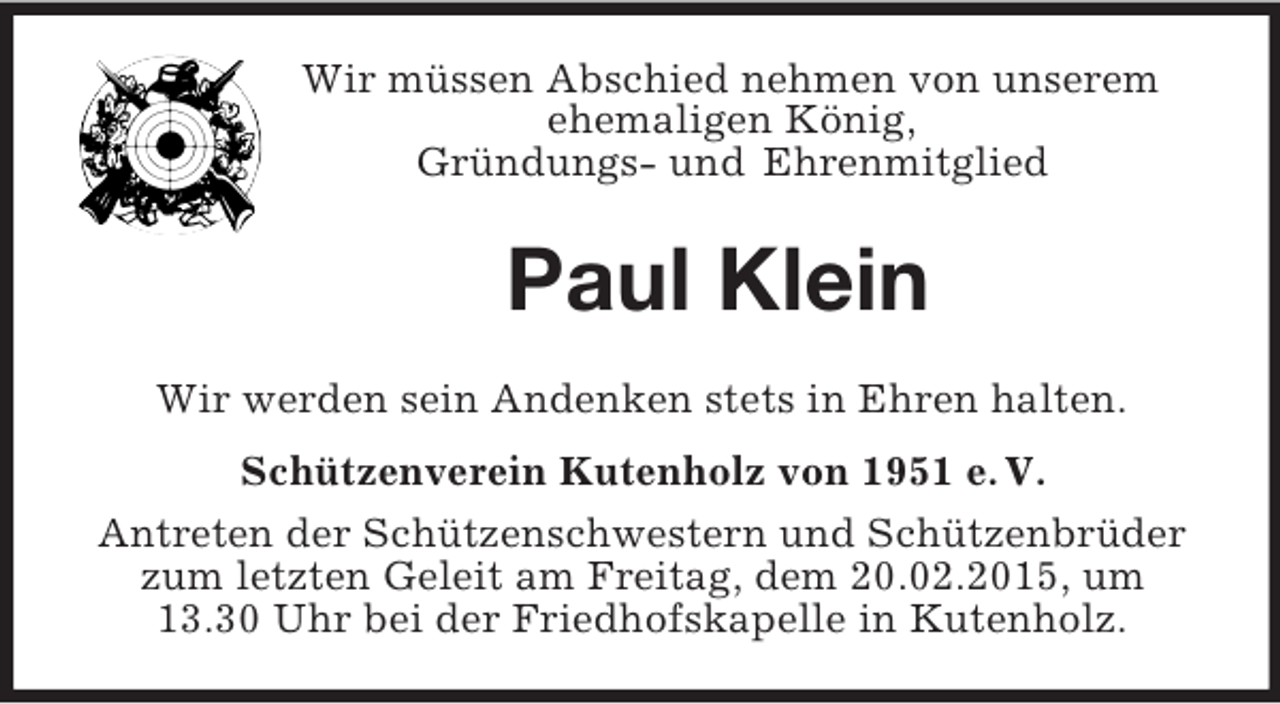 <p>Wir müssen Abschied nehmen von unserem ehemaligen König,<br />Gründungs- und Ehrenmitglied<br />Paul Klein<br />Wir werden sein Andenken stets in Ehren halten.<br />Schützenverein Kutenholz von 1951 e. V.<br />Antreten der Schützenschwestern und Schützenbrüder zum letzten Geleit am Freitag, dem 20.02.2015, um 13.30 Uhr bei der Friedhofskapelle in Kutenholz.</p>