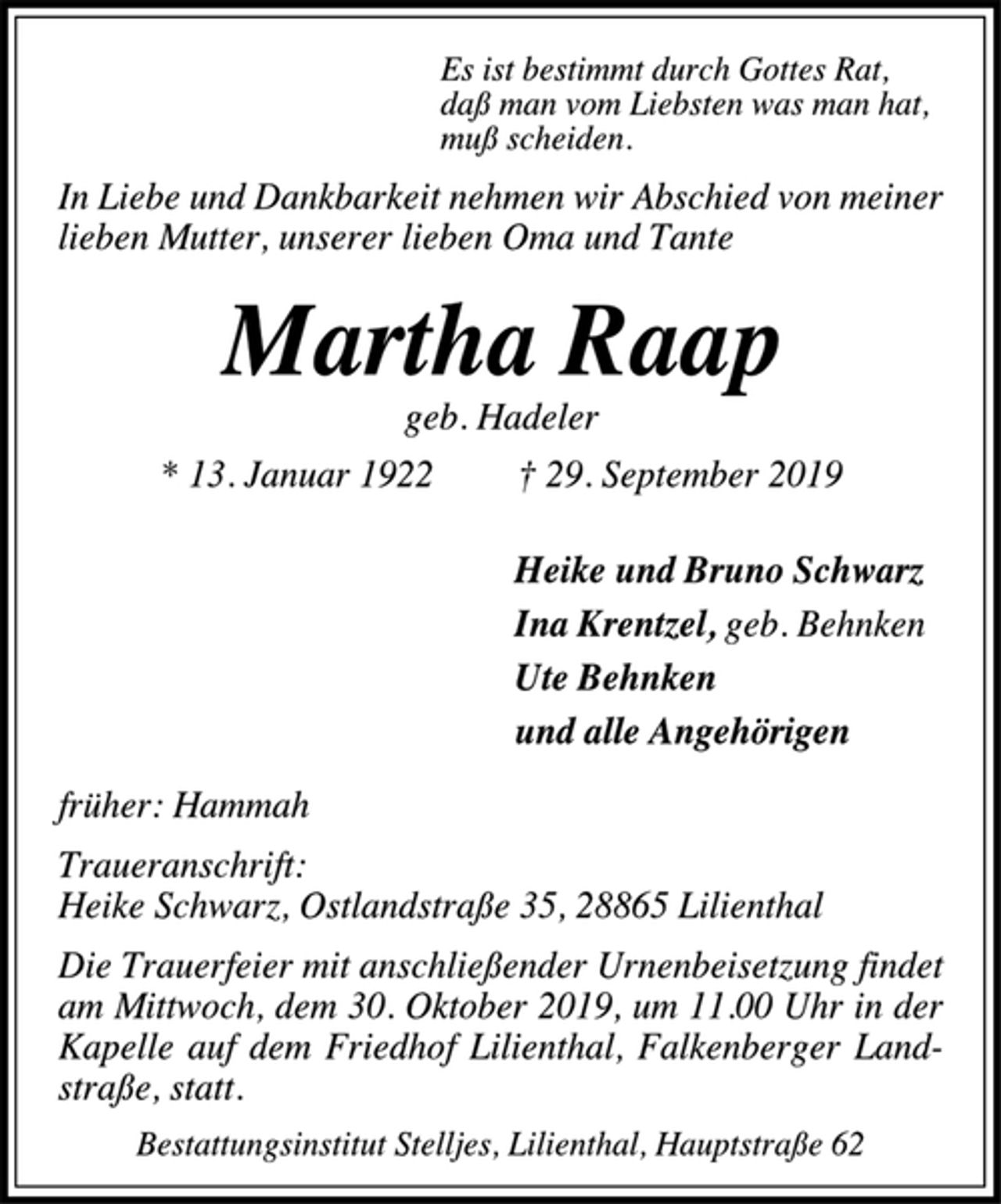 <p>Es ist bestimmt durch Gottes Rat,<br />daß man vom Liebsten was man hat,<br />muß scheiden.<br />In Liebe und Dankbarkeit nehmen wir Abschied von meiner<br />lieben Mutter, unserer lieben Oma und Tante<br />Martha Raap<br />geb. Hadeler<br />* 13. Januar 1922 † 29. September 2019<br />Heike und Bruno Schwarz<br />Ina Krentzel, geb. Behnken<br />Ute Behnken<br />und alle Angehörigen<br />früher: Hammah<br />Traueranschrift:<br />Heike Schwarz, Ostlandstraße 35, 28865 Lilienthal<br />Die Trauerfeier mit anschließender Urnenbeisetzung findet<br />am Mittwoch, dem 30. Oktober 2019, um 11.00 Uhr in der<br />Kapelle auf dem Friedhof Lilienthal, Falkenberger Land-<br />straße, statt.<br />Bestattungsinstitut Stelljes, Lilienthal, Hauptstraße 62</p>