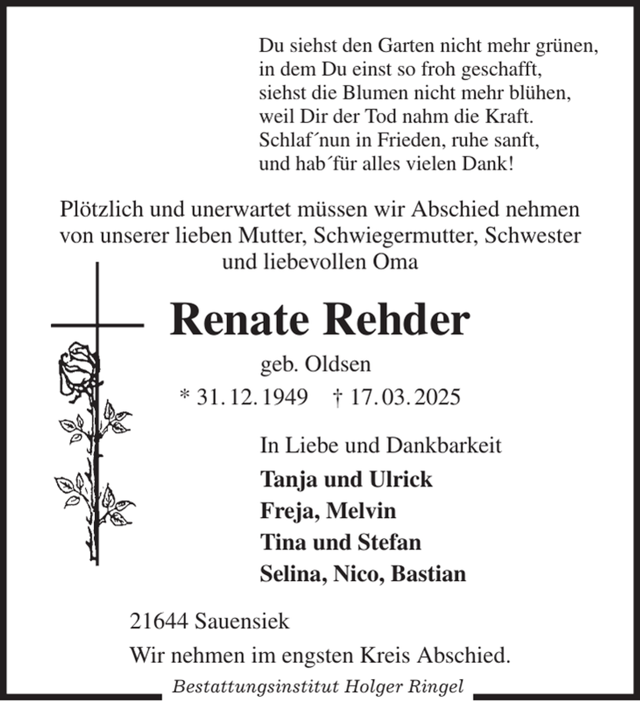 <p>Du siehst den Garten nicht mehr grünen,<br />in dem Du einst so froh geschafft,<br />siehst die Blumen nicht mehr blühen,<br />weil Dir der Tod nahm die Kraft.<br />Schlaf´nun in Frieden, ruhe sanft,<br />und hab´für alles vielen Dank!<br />Plötzlich und unerwartet müssen wir Abschied nehmen von unserer lieben Mutter, Schwiegermutter, Schwester<br />und liebevollen Oma<br />Renate Rehder<br />geb. Oldsen<br />* 31. 12. 1949 † 17. 03. 2025<br />In Liebe und Dankbarkeit<br />Tanja und Ulrick<br />Freja, Melvin<br />Tina und Stefan<br />Selina, Nico, Bastian<br />21644 Sauensiek<br />Wir nehmen im engsten Kreis Abschied.<br />Bestattungsinstitut Holger Ringel</p>