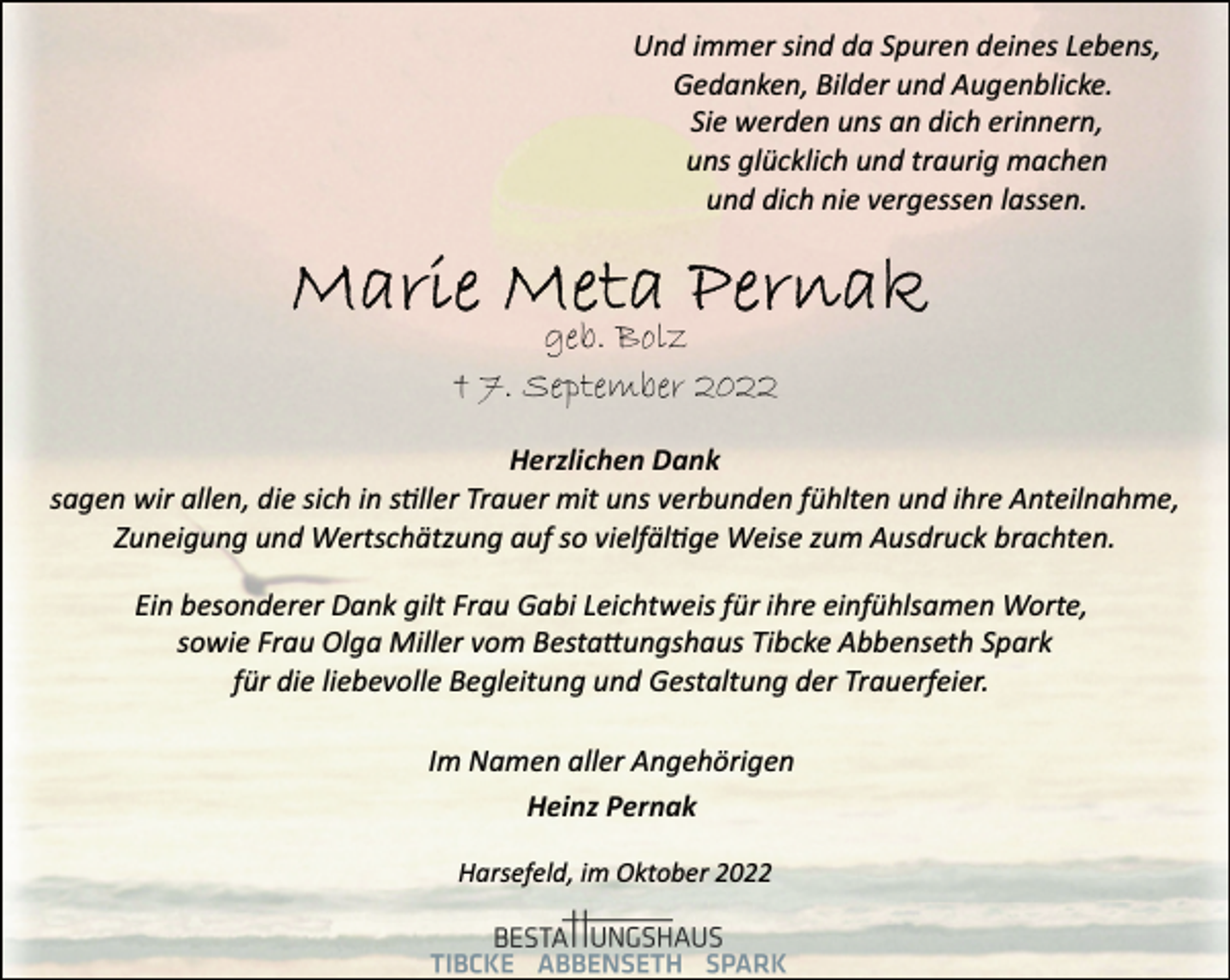 <p>Und immer sind da Spuren deines Lebens,<br />Gedanken, Bilder und Augenblicke.<br />Sie werden uns an dich erinnern,<br />uns glücklich und traurig machen<br />und dich nie vergessen lassen.<br />Marie Meta Pernak<br />geb. Bolz<br />† 7. September 2022<br />Herzlichen Dank<br />sagen wir allen, die sich in stiller Trauer mit uns verbunden fühlten und ihre Anteilnahme,<br />Zuneigung und Wertschätzung auf so vielfäläge Weise zum Ausdruck brachten.<br />Ein besonderer Dank gilt Frau Gabi Leichtweis für ihre einfühlsamen Worte,<br />sowie Frau Olga Miller vom Bestattungshaus Tibcke Abbenseth Spark<br />für die liebevolle Begleitung und Gestaltung der Trauerfeier.<br />Im Namen aller Angehörigen<br />Heinz Pernak<br />Harsefeld, im Oktober 2022</p>