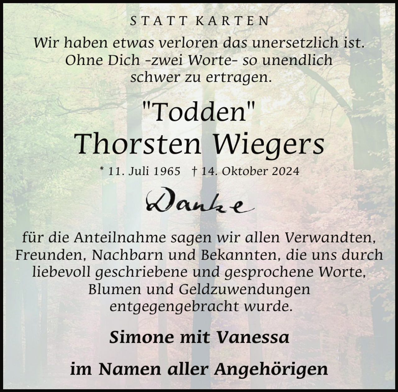 <p>STATT KARTEN</p><p>Wir haben etwas verloren das unersetzlich ist.<br />Ohne Dich -zwei Worte- so unendlich<br />schwer zu ertragen.</p><p>"Todden"</p><p>Thorsten Wiegers<br />* 11. Juli 1965 † 14. Oktober 2024</p><p>für die Anteilnahme sagen wir allen Verwandten,<br />Freunden, Nachbarn und Bekannten, die uns durch<br />liebevoll geschriebene und gesprochene Worte,<br />Blumen und Geldzuwendungen<br />entgegengebracht wurde.</p><p>Simone mit Vanessa<br />im Namen aller Angehörigen</p>