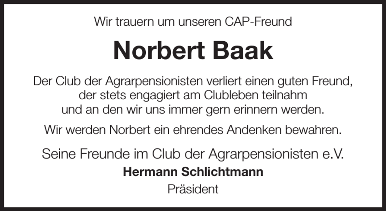 <p>Wir trauern um unseren CAP-Freund<br />Norbert Baak<br />Der Club der Agrarpensionisten verliert einen guten Freund,<br />der stets engagiert am Clubleben teilnahm<br />und an den wir uns immer gern erinnern werden.<br />Wir werden Norbert ein ehrendes Andenken bewahren.<br />Seine Freunde im Club der Agrarpensionisten e.V.<br />Hermann Schlichtmann<br />Präsident</p>