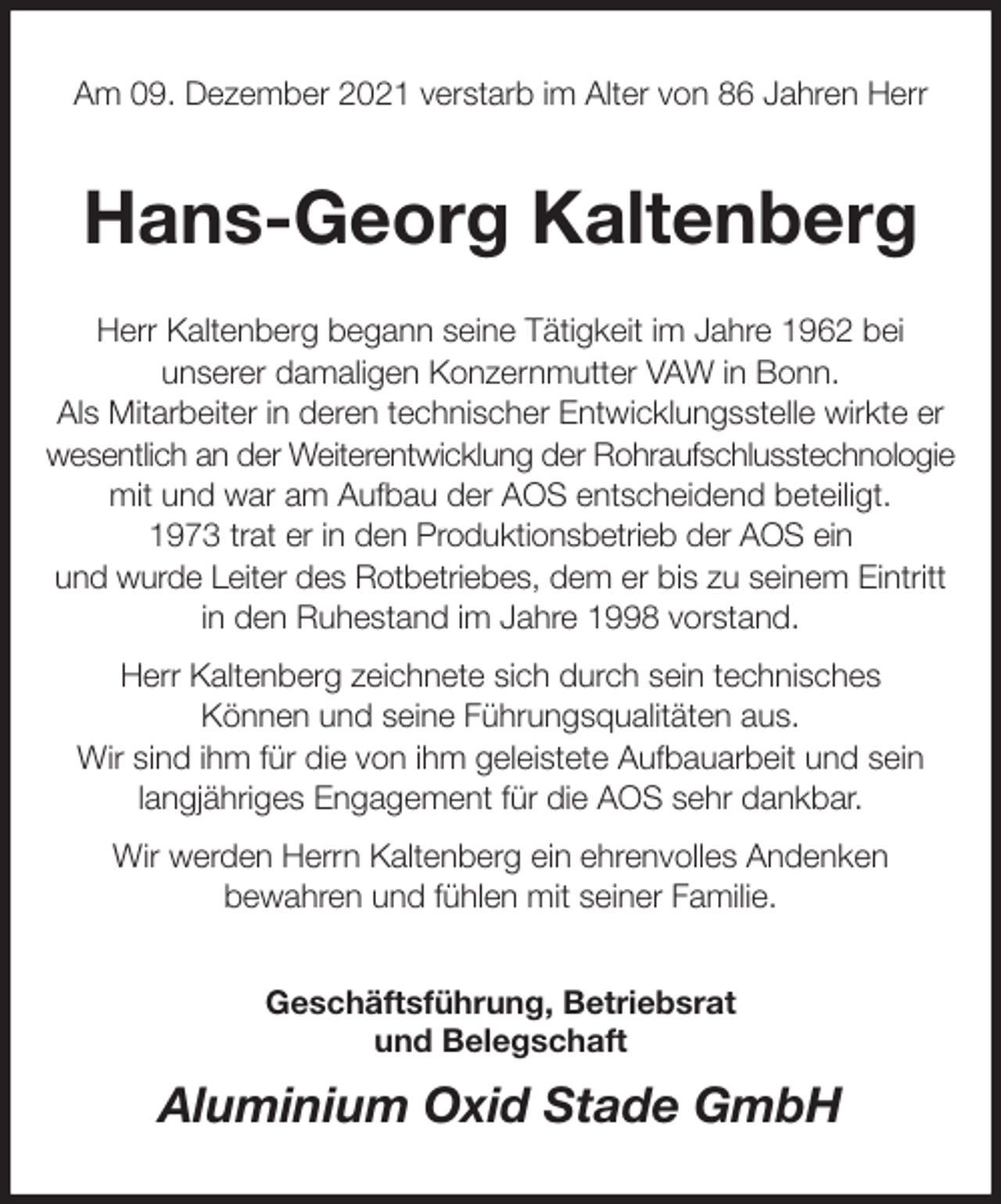 <p>Am 09. Dezember 2021 verstarb im Alter von 86 Jahren Herr<br />Hans-Georg Kaltenberg<br />Herr Kaltenberg begann seine Tätigkeit im Jahre 1962 bei<br />unserer damaligen Konzernmutter VAW in Bonn.<br />Als Mitarbeiter in deren technischer Entwicklungsstelle wirkte er wesentlich an der Weiterentwicklung der Rohraufschlusstechnologie mit und war am Aufbau der AOS entscheidend beteiligt.<br />1973 trat er in den Produktionsbetrieb der AOS ein<br />und wurde Leiter des Rotbetriebes, dem er bis zu seinem Eintritt<br />in den Ruhestand im Jahre 1998 vorstand.<br />Herr Kaltenberg zeichnete sich durch sein technisches<br />Können und seine Führungsqualitäten aus.<br />Wir sind ihm für die von ihm geleistete Aufbauarbeit und sein<br />langjähriges Engagement für die AOS sehr dankbar.<br />Wir werden Herrn Kaltenberg ein ehrenvolles Andenken<br />bewahren und fühlen mit seiner Familie.<br />Geschäftsführung, Betriebsrat<br />und Belegschaft<br />Aluminium Oxid Stade GmbH</p>