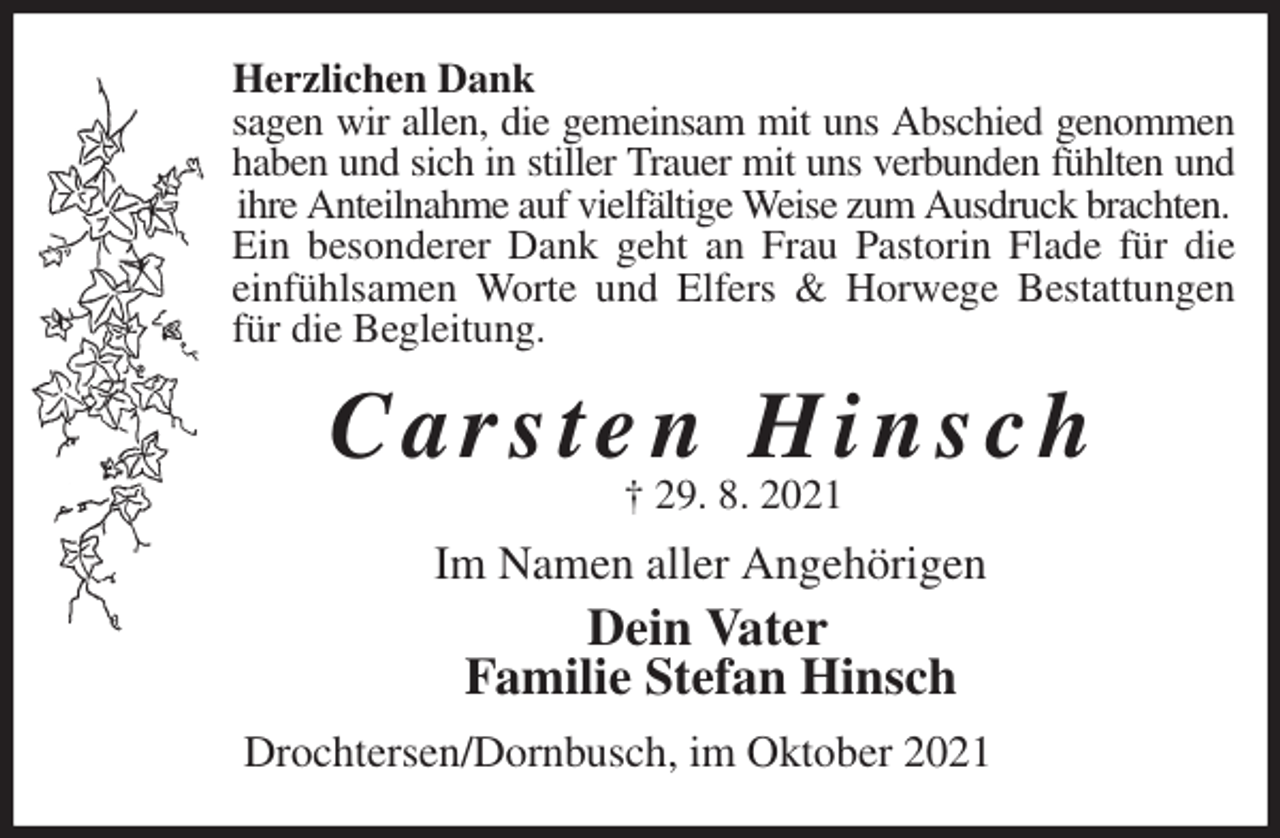 <p>Herzlichen Dank<br />sagen wir allen, die gemeinsam mit uns Abschied genommen<br />haben und sich in stiller Trauer mit uns verbunden fühlten und<br />ihre Anteilnahme auf vielfältige Weise zum Ausdruck brachten.<br />Ein besonderer Dank geht an Frau Pastorin Flade für die<br />einfühlsamen Worte und Elfers &amp; Horwege Bestattungen<br />für die Begleitung.<br />C a r s t e n H i n s c h<br />† 29. 8. 2021<br />Im Namen aller Angehörigen<br />Dein Vater<br />Familie Stefan Hinsch<br />Drochtersen/Dornbusch, im Oktober 2021</p>