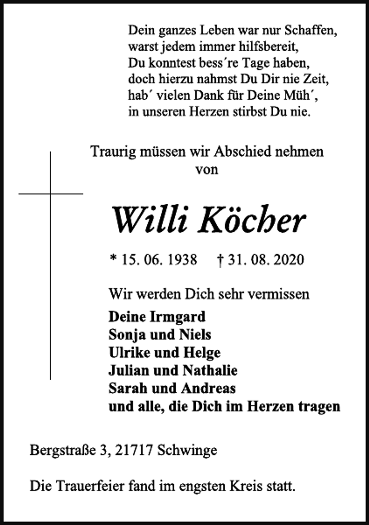 <p>Dein ganzes Leben war nur Schaffen,<br />warst jedem immer hilfsbereit,<br />Du konntest bess´re Tage haben,<br />doch hierzu nahmst Du Dir nie Zeit,<br />hab´ vielen Dank für Deine Müh´,<br />in unseren Herzen stirbst Du nie.<br />Traurig müssen wir Abschied nehmen<br />von<br />Willi Köcher<br />* 15. 06. 1938 † 31. 08. 2020<br />Wir werden Dich sehr vermissen<br />Deine Irmgard<br />Sonja und Niels<br />Ulrike und Helge<br />Julian und Nathalie<br />Sarah und Andreas<br />und alle, die Dich im Herzen tragen<br />Bergstraße 3, 21717 Schwinge<br />Die Trauerfeier fand im engsten Kreis statt.</p>