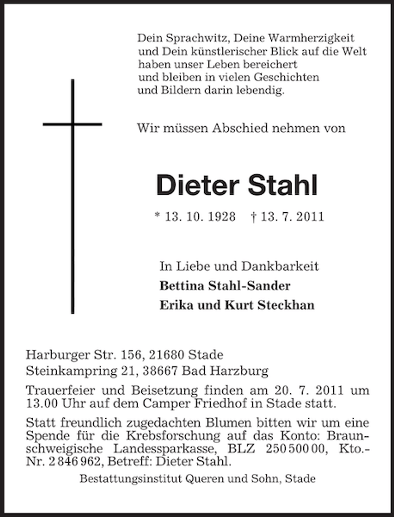 <p>Dein Sprachwitz, Deine Warmherzigkeit<br />und Dein künstlerischer Blick auf die Welt<br />haben unser Leben bereichert<br />und bleiben in vielen Geschichten<br />und Bildern darin lebendig.</p><p>Wir müssen Abschied nehmen von<br />Dieter Stahl<br />* 13. 10. 1928 † 13. 7. 2011<br />In Liebe und Dankbarkeit<br />Bettina Stahl-Sander<br />Erika und Kurt Steckhan<br />Harburger Str. 156, 21680 Stade<br />Steinkampring 21, 38667 Bad Harzburg<br />Trauerfeier und Beisetzung finden am 20. 7. 2011 um 13.00 Uhr auf dem Camper Friedhof in Stade statt.<br />Statt freundlich zugedachten Blumen bitten wir um eine<br />Spende für die Krebsforschung auf das Konto: Braunschweigische Landessparkasse, BLZ 250 500 00, Kto.-<br />Nr. 2 846 962, Betreff: Dieter Stahl.<br />Bestattungsinstitut Queren und Sohn, Stade</p>