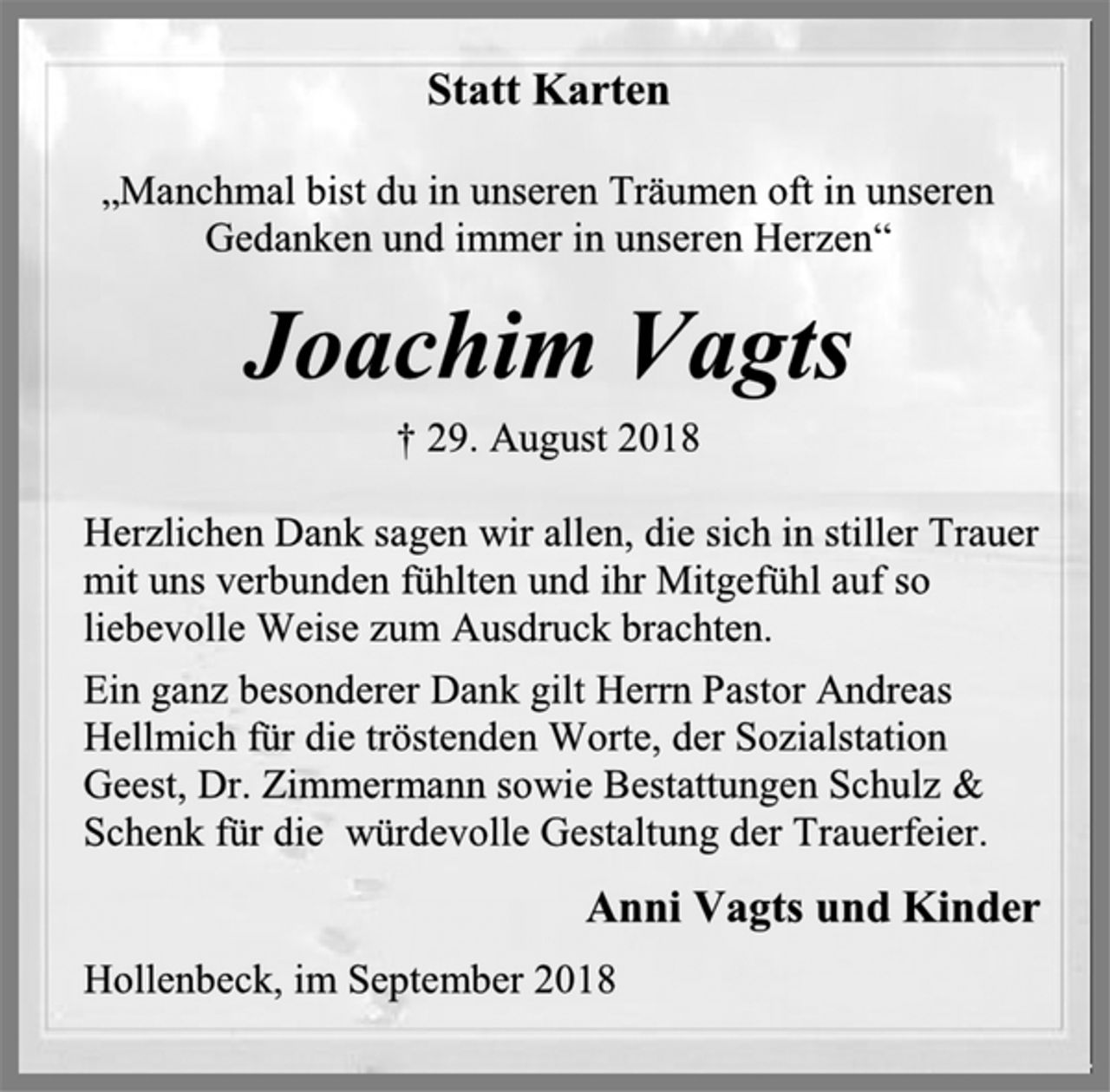 <p>Statt Karten<br />„Manchmal bist du in unseren Träumen oft in unseren Gedanken und immer in unseren Herzen“<br />Joachim Vagts<br />† 29. August 2018<br />Herzlichen Dank sagen wir allen, die sich in stiller Trauer mit uns verbunden fühlten und ihr Mitgefühl auf so liebevolle Weise zum Ausdruck brachten.<br />Ein ganz besonderer Dank gilt Herrn Pastor Andreas Hellmich für die tröstenden Worte, der Sozialstation Geest, Dr. Zimmermann sowie Bestattungen Schulz &amp; Schenk für die würdevolle Gestaltung der Trauerfeier.<br />Anni Vagts und Kinder<br />Hollenbeck, im September 2018</p>