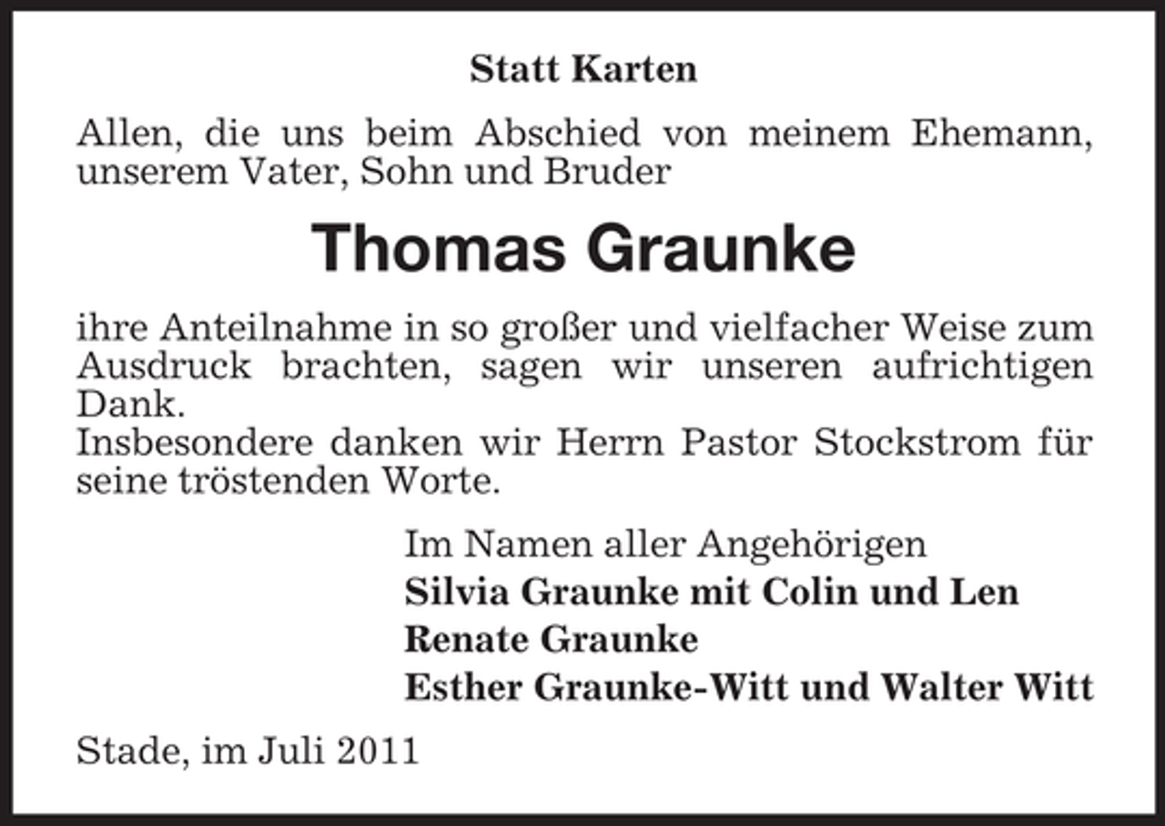 <p>Statt Karten<br />Allen, die uns beim Abschied von meinem Ehemann,<br />unserem Vater, Sohn und Bruder</p><p>Thomas Graunke<br />ihre Anteilnahme in so großer und vielfacher Weise zum<br />Ausdruck brachten, sagen wir unseren aufrichtigen<br />Dank.<br />Insbesondere danken wir Herrn Pastor Stockstrom für<br />seine tröstenden Worte.<br />Im Namen aller Angehörigen<br />Silvia Graunke mit Colin und Len<br />Renate Graunke<br />Esther Graunke-Witt und Walter Witt<br />Stade, im Juli 2011</p>