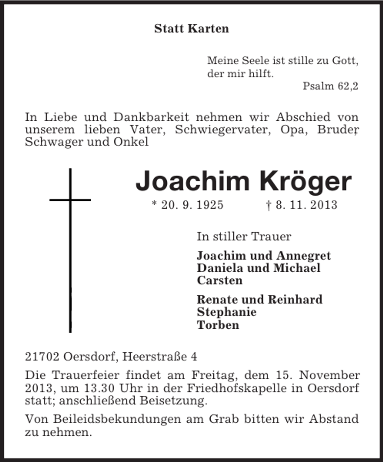 <p>Statt Karten<br />Meine Seele ist stille zu Gott,<br />der mir hilft.<br />Psalm 62,2</p><p>In Liebe und Dankbarkeit nehmen wir Abschied von<br />unserem lieben Vater, Schwiegervater, Opa, Bruder<br />,<br />Schwager und Onkel</p><p>Joachim Kröger<br />* 20. 9. 1925</p><p>† 8. 11. 2013</p><p>In stiller Trauer<br />Joachim und Annegret<br />Daniela und Michael<br />Carsten<br />Renate und Reinhard<br />Stephanie<br />Torben<br />21702 Oersdorf, Heerstraße 4<br />Die Trauerfeier findet am Freitag, dem 15. November<br />2013, um 13.30 Uhr in der Friedhofskapelle in Oersdorf<br />statt; anschließend Beisetzung.<br />Von Beileidsbekundungen am Grab bitten wir Abstand<br />zu nehmen.</p>