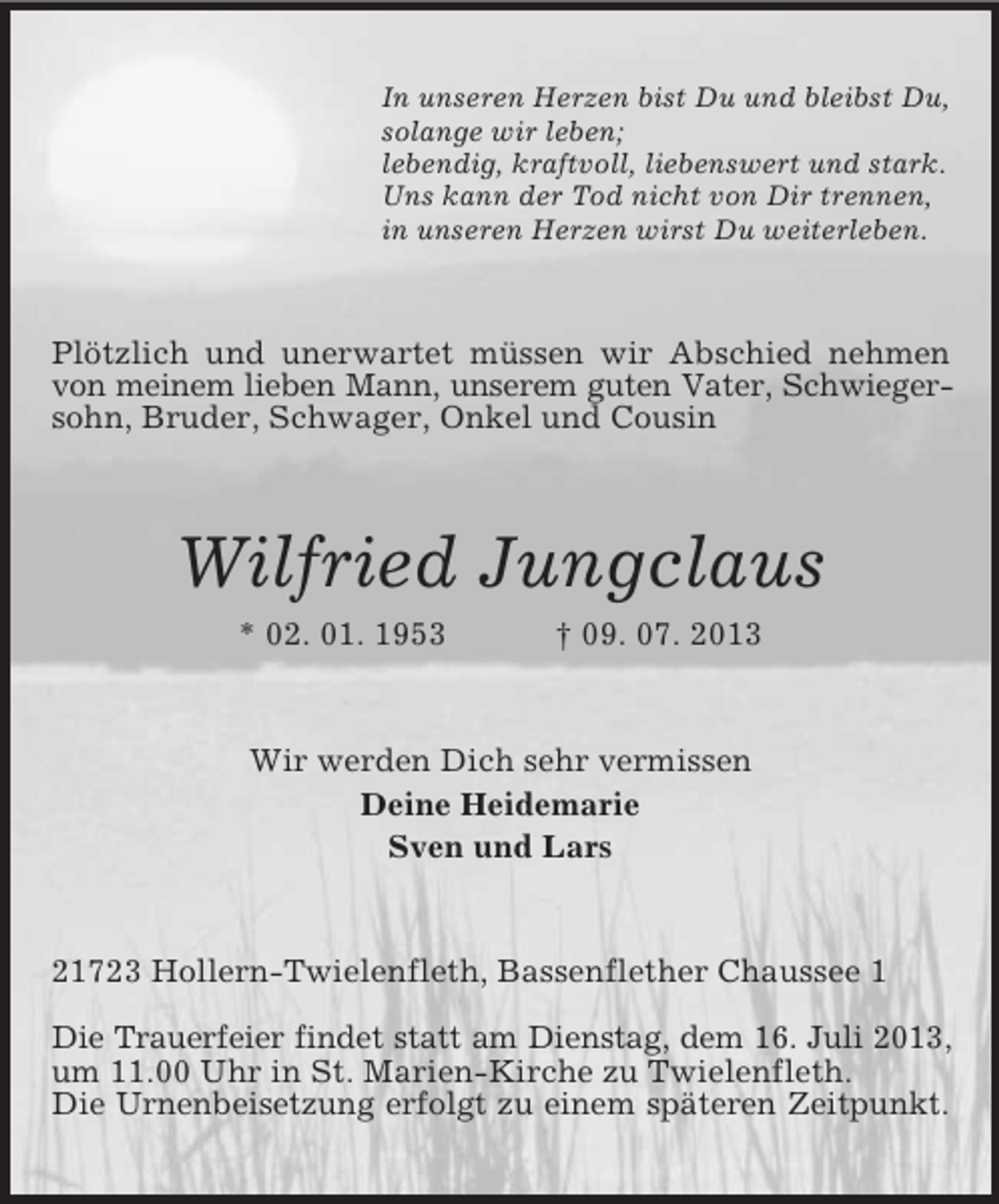 <p>In unseren Herzen bist Du und bleibst Du,<br />solange wir leben;<br />lebendig, kraftvoll, liebenswert und stark.<br />Uns kann der Tod nicht von Dir trennen,<br />in unseren Herzen wirst Du weiterleben.</p><p>Plötzlich und unerwartet müssen wir Abschied nehmen<br />von meinem lieben Mann, unserem guten Vater, Schwiegersohn, Bruder, Schwager, Onkel und Cousin</p><p>Wilfried Jungclaus<br />* 02. 01. 1953</p><p>† 09. 07. 2013</p><p>Wir werden Dich sehr vermissen<br />Deine Heidemarie<br />Sven und Lars</p><p>21723 Hollern-Twielenfleth, Bassenflether Chaussee 1<br />Die Trauerfeier findet statt am Dienstag, dem 16. Juli 2013,<br />um 11.00 Uhr in St. Marien-Kirche zu Twielenfleth.<br />Die Urnenbeisetzung erfolgt zu einem späteren Zeitpunkt.</p>