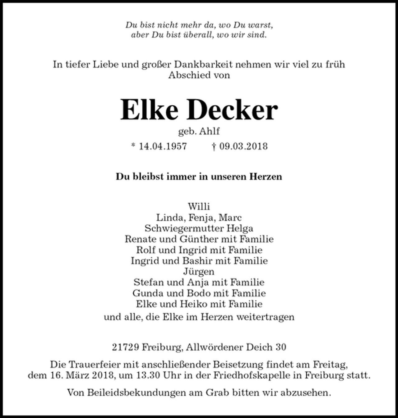 <p>Du bist nicht mehr da, wo Du warst,<br />aber Du bist überall, wo wir sind.<br />In tiefer Liebe und großer Dankbarkeit nehmen wir viel zu früh<br />Abschied von<br />Elke Decker<br />geb. Ahlf<br />* 14.04.1957 † 09.03.2018<br />Du bleibst immer in unseren Herzen<br />Willi<br />Linda, Fenja, Marc<br />Schwiegermutter Helga<br />Renate und Günther mit Familie<br />Rolf und Ingrid mit Familie<br />Ingrid und Bashir mit Familie<br />Jürgen<br />Stefan und Anja mit Familie<br />Gunda und Bodo mit Familie<br />Elke und Heiko mit Familie<br />und alle, die Elke im Herzen weitertragen<br />21729 Freiburg, Allwördener Deich 30<br />Die Trauerfeier mit anschließender Beisetzung findet am Freitag,<br />dem 16. März 2018, um 13.30 Uhr in der Friedhofskapelle in Freiburg statt.<br />Von Beileidsbekundungen am Grab bitten wir abzusehen.</p>
