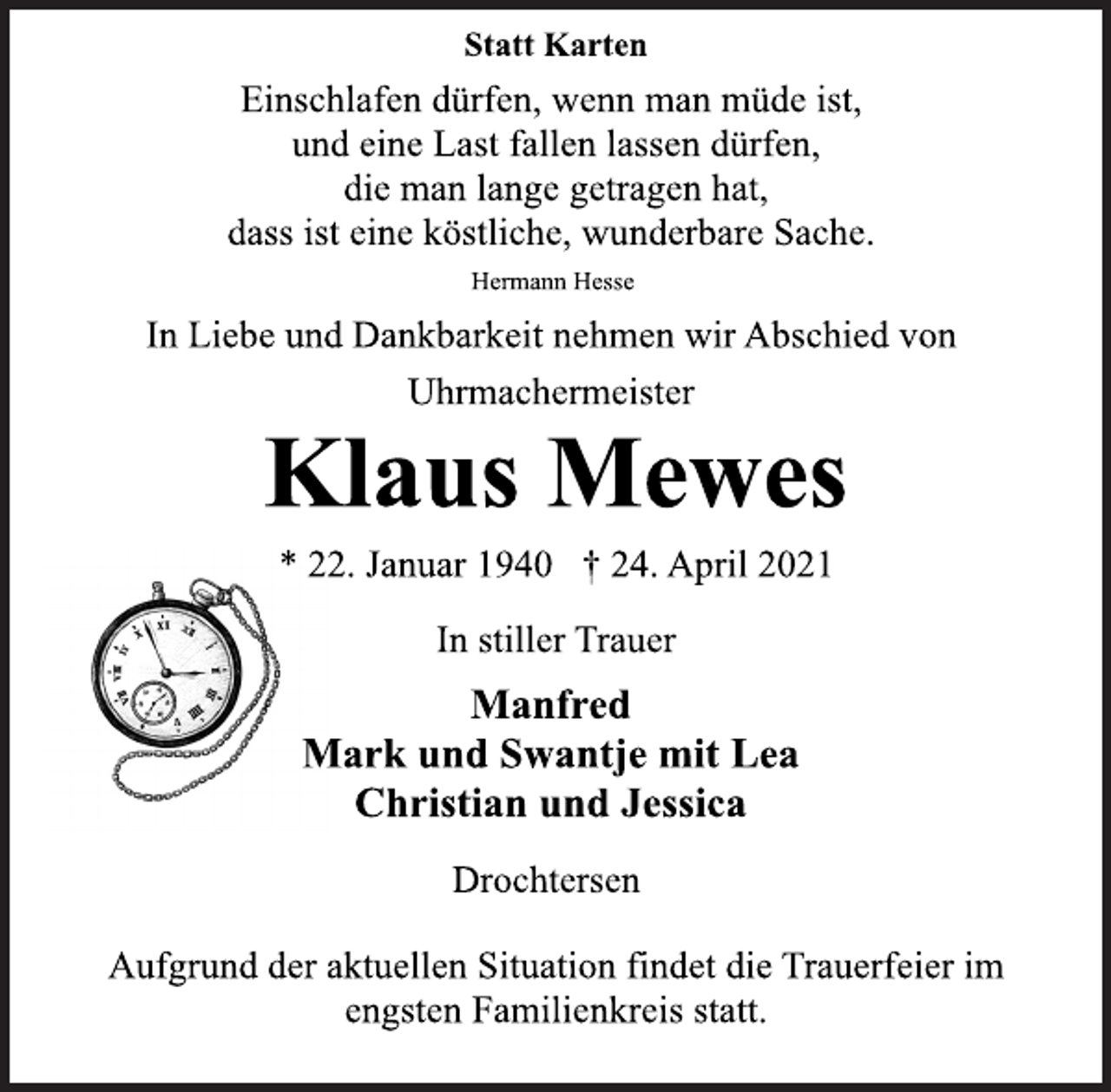 <p>Statt Karten<br />Einschlafen dürfen, wenn man müde ist,<br />und eine Last fallen lassen dürfen,<br />die man lange getragen hat,<br />dass ist eine köstliche, wunderbare Sache.<br />Hermann Hesse<br />In Liebe und Dankbarkeit nehmen wir Abschied von<br />Uhrmachermeister<br />Klaus Mewes<br />* 22. Januar 1940 † 24. April 2021<br />In stiller Trauer<br />Manfred<br />Mark und Swantje mit Lea<br />Christian und Jessica<br />Drochtersen<br />Aufgrund der aktuellen Situation findet die Trauerfeier im<br />engsten Familienkreis statt.</p>